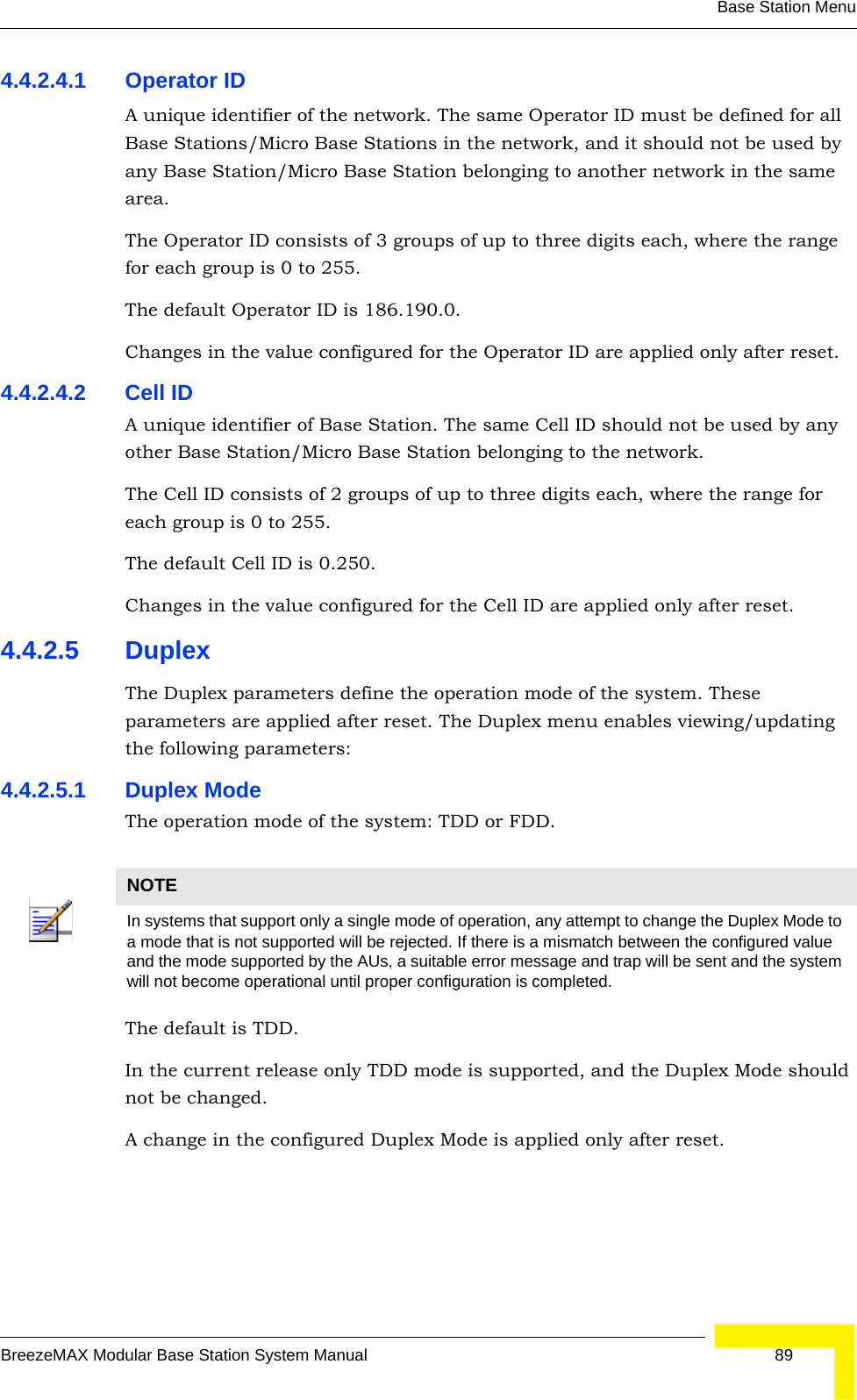 Base Station MenuBreezeMAX Modular Base Station System Manual 894.4.2.4.1 Operator IDA unique identifier of the network. The same Operator ID must be defined for all Base Stations/Micro Base Stations in the network, and it should not be used by any Base Station/Micro Base Station belonging to another network in the same area.The Operator ID consists of 3 groups of up to three digits each, where the range for each group is 0 to 255.The default Operator ID is 186.190.0.Changes in the value configured for the Operator ID are applied only after reset.4.4.2.4.2 Cell IDA unique identifier of Base Station. The same Cell ID should not be used by any other Base Station/Micro Base Station belonging to the network.The Cell ID consists of 2 groups of up to three digits each, where the range for each group is 0 to 255.The default Cell ID is 0.250.Changes in the value configured for the Cell ID are applied only after reset.4.4.2.5 DuplexThe Duplex parameters define the operation mode of the system. These parameters are applied after reset. The Duplex menu enables viewing/updating the following parameters:4.4.2.5.1 Duplex ModeThe operation mode of the system: TDD or FDD.The default is TDD. In the current release only TDD mode is supported, and the Duplex Mode should not be changed.A change in the configured Duplex Mode is applied only after reset. NOTEIn systems that support only a single mode of operation, any attempt to change the Duplex Mode to a mode that is not supported will be rejected. If there is a mismatch between the configured value and the mode supported by the AUs, a suitable error message and trap will be sent and the system will not become operational until proper configuration is completed.