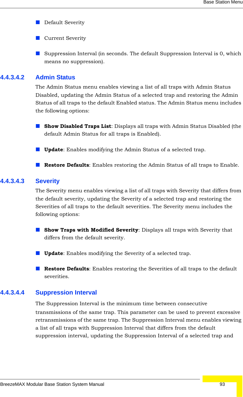 Base Station MenuBreezeMAX Modular Base Station System Manual 93Default Severity Current SeveritySuppression Interval (in seconds. The default Suppression Interval is 0, which means no suppression).4.4.3.4.2 Admin StatusThe Admin Status menu enables viewing a list of all traps with Admin Status Disabled, updating the Admin Status of a selected trap and restoring the Admin Status of all traps to the default Enabled status. The Admin Status menu includes the following options:Show Disabled Traps List: Displays all traps with Admin Status Disabled (the default Admin Status for all traps is Enabled).Update: Enables modifying the Admin Status of a selected trap.Restore Defaults: Enables restoring the Admin Status of all traps to Enable. 4.4.3.4.3 SeverityThe Severity menu enables viewing a list of all traps with Severity that differs from the default severity, updating the Severity of a selected trap and restoring the Severities of all traps to the default severities. The Severity menu includes the following options:Show Traps with Modified Severity: Displays all traps with Severity that differs from the default severity.Update: Enables modifying the Severity of a selected trap.Restore Defaults: Enables restoring the Severities of all traps to the default severities.4.4.3.4.4 Suppression IntervalThe Suppression Interval is the minimum time between consecutive transmissions of the same trap. This parameter can be used to prevent excessive retransmissions of the same trap. The Suppression Interval menu enables viewing a list of all traps with Suppression Interval that differs from the default suppression interval, updating the Suppression Interval of a selected trap and 