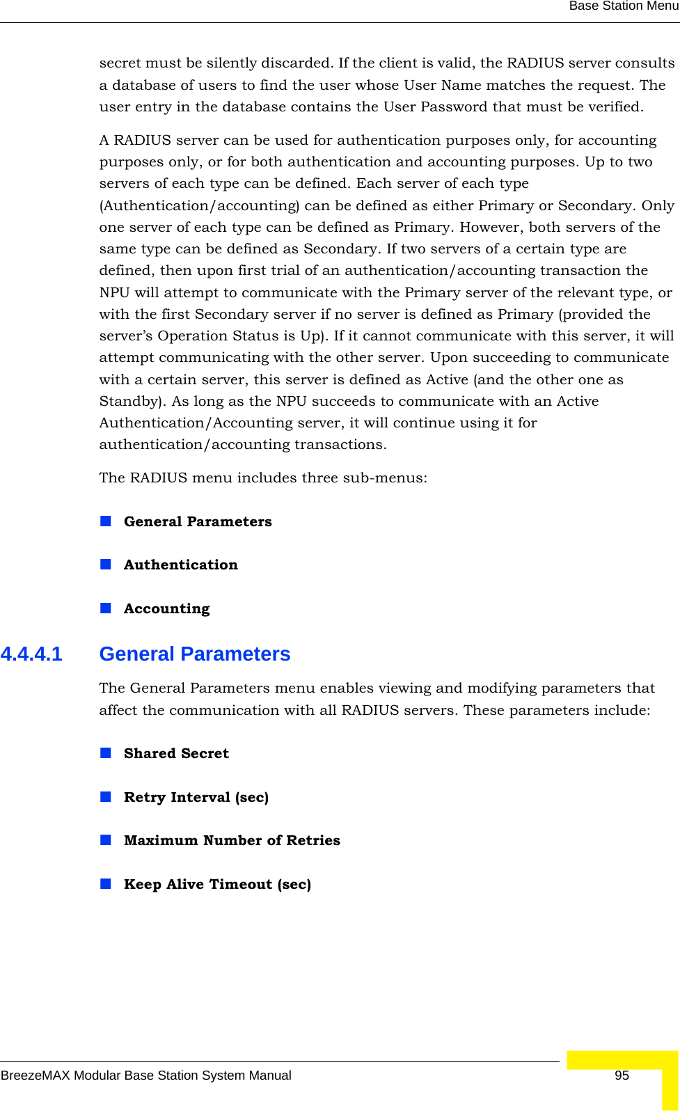 Base Station MenuBreezeMAX Modular Base Station System Manual 95secret must be silently discarded. If the client is valid, the RADIUS server consults a database of users to find the user whose User Name matches the request. The user entry in the database contains the User Password that must be verified.A RADIUS server can be used for authentication purposes only, for accounting purposes only, or for both authentication and accounting purposes. Up to two servers of each type can be defined. Each server of each type (Authentication/accounting) can be defined as either Primary or Secondary. Only one server of each type can be defined as Primary. However, both servers of the same type can be defined as Secondary. If two servers of a certain type are defined, then upon first trial of an authentication/accounting transaction the NPU will attempt to communicate with the Primary server of the relevant type, or with the first Secondary server if no server is defined as Primary (provided the server’s Operation Status is Up). If it cannot communicate with this server, it will attempt communicating with the other server. Upon succeeding to communicate with a certain server, this server is defined as Active (and the other one as Standby). As long as the NPU succeeds to communicate with an Active Authentication/Accounting server, it will continue using it for authentication/accounting transactions. The RADIUS menu includes three sub-menus:General Parameters AuthenticationAccounting4.4.4.1 General ParametersThe General Parameters menu enables viewing and modifying parameters that affect the communication with all RADIUS servers. These parameters include:Shared SecretRetry Interval (sec)Maximum Number of RetriesKeep Alive Timeout (sec)