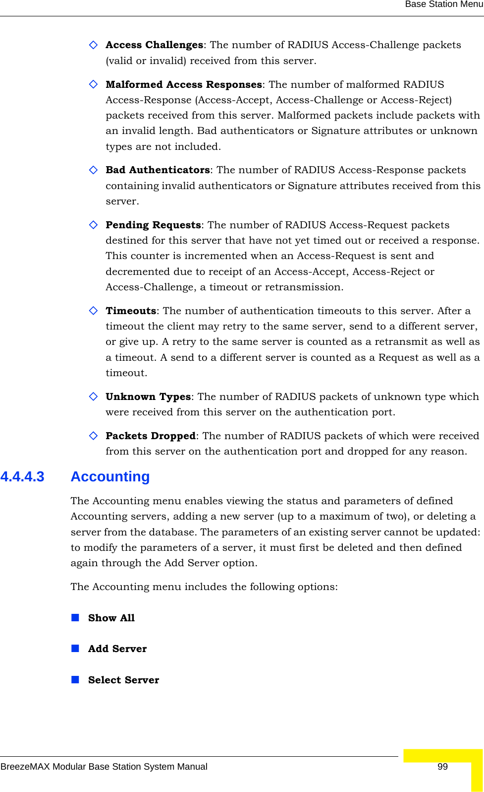 Base Station MenuBreezeMAX Modular Base Station System Manual 99Access Challenges: The number of RADIUS Access-Challenge packets (valid or invalid) received from this server.Malformed Access Responses: The number of malformed RADIUS Access-Response (Access-Accept, Access-Challenge or Access-Reject) packets received from this server. Malformed packets include packets with an invalid length. Bad authenticators or Signature attributes or unknown types are not included.Bad Authenticators: The number of RADIUS Access-Response packets containing invalid authenticators or Signature attributes received from this server.Pending Requests: The number of RADIUS Access-Request packets destined for this server that have not yet timed out or received a response. This counter is incremented when an Access-Request is sent and decremented due to receipt of an Access-Accept, Access-Reject or Access-Challenge, a timeout or retransmission.Timeouts: The number of authentication timeouts to this server. After a timeout the client may retry to the same server, send to a different server, or give up. A retry to the same server is counted as a retransmit as well as a timeout. A send to a different server is counted as a Request as well as a timeout.Unknown Types: The number of RADIUS packets of unknown type which were received from this server on the authentication port.Packets Dropped: The number of RADIUS packets of which were received from this server on the authentication port and dropped for any reason.4.4.4.3 AccountingThe Accounting menu enables viewing the status and parameters of defined Accounting servers, adding a new server (up to a maximum of two), or deleting a server from the database. The parameters of an existing server cannot be updated: to modify the parameters of a server, it must first be deleted and then defined again through the Add Server option.The Accounting menu includes the following options:Show AllAdd ServerSelect Server