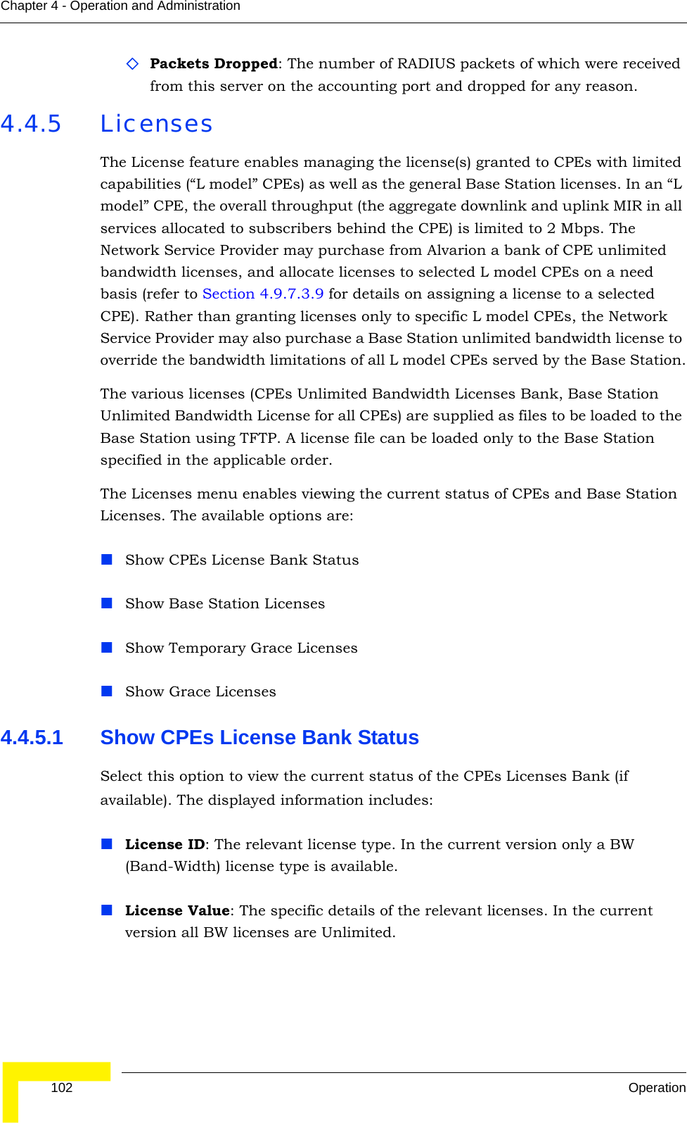  102 OperationChapter 4 - Operation and AdministrationPackets Dropped: The number of RADIUS packets of which were received from this server on the accounting port and dropped for any reason.4.4.5 LicensesThe License feature enables managing the license(s) granted to CPEs with limited capabilities (“L model” CPEs) as well as the general Base Station licenses. In an “L model” CPE, the overall throughput (the aggregate downlink and uplink MIR in all services allocated to subscribers behind the CPE) is limited to 2 Mbps. The Network Service Provider may purchase from Alvarion a bank of CPE unlimited bandwidth licenses, and allocate licenses to selected L model CPEs on a need basis (refer to Section 4.9.7.3.9 for details on assigning a license to a selected CPE). Rather than granting licenses only to specific L model CPEs, the Network Service Provider may also purchase a Base Station unlimited bandwidth license to override the bandwidth limitations of all L model CPEs served by the Base Station.The various licenses (CPEs Unlimited Bandwidth Licenses Bank, Base Station Unlimited Bandwidth License for all CPEs) are supplied as files to be loaded to the Base Station using TFTP. A license file can be loaded only to the Base Station specified in the applicable order.The Licenses menu enables viewing the current status of CPEs and Base Station Licenses. The available options are:Show CPEs License Bank StatusShow Base Station LicensesShow Temporary Grace LicensesShow Grace Licenses4.4.5.1 Show CPEs License Bank StatusSelect this option to view the current status of the CPEs Licenses Bank (if available). The displayed information includes:License ID: The relevant license type. In the current version only a BW (Band-Width) license type is available.License Value: The specific details of the relevant licenses. In the current version all BW licenses are Unlimited.