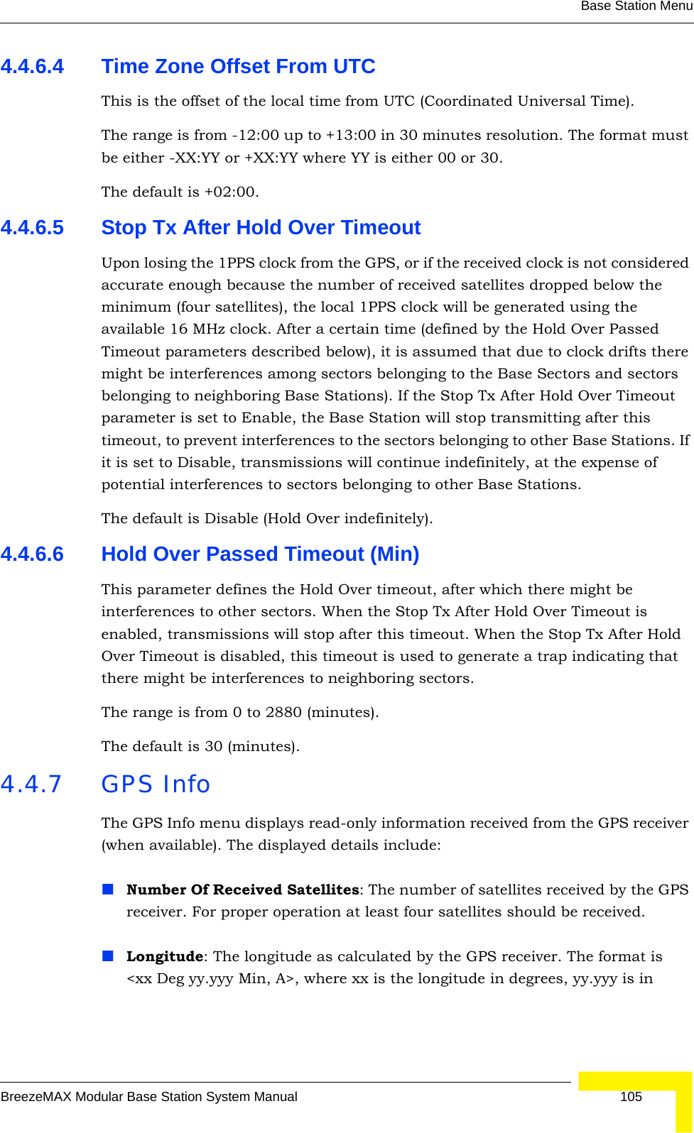 Base Station MenuBreezeMAX Modular Base Station System Manual 1054.4.6.4 Time Zone Offset From UTCThis is the offset of the local time from UTC (Coordinated Universal Time). The range is from -12:00 up to +13:00 in 30 minutes resolution. The format must be either -XX:YY or +XX:YY where YY is either 00 or 30.The default is +02:00.4.4.6.5 Stop Tx After Hold Over TimeoutUpon losing the 1PPS clock from the GPS, or if the received clock is not considered accurate enough because the number of received satellites dropped below the minimum (four satellites), the local 1PPS clock will be generated using the available 16 MHz clock. After a certain time (defined by the Hold Over Passed Timeout parameters described below), it is assumed that due to clock drifts there might be interferences among sectors belonging to the Base Sectors and sectors belonging to neighboring Base Stations). If the Stop Tx After Hold Over Timeout parameter is set to Enable, the Base Station will stop transmitting after this timeout, to prevent interferences to the sectors belonging to other Base Stations. If it is set to Disable, transmissions will continue indefinitely, at the expense of potential interferences to sectors belonging to other Base Stations.The default is Disable (Hold Over indefinitely).4.4.6.6 Hold Over Passed Timeout (Min)This parameter defines the Hold Over timeout, after which there might be interferences to other sectors. When the Stop Tx After Hold Over Timeout is enabled, transmissions will stop after this timeout. When the Stop Tx After Hold Over Timeout is disabled, this timeout is used to generate a trap indicating that there might be interferences to neighboring sectors.The range is from 0 to 2880 (minutes).The default is 30 (minutes).4.4.7 GPS InfoThe GPS Info menu displays read-only information received from the GPS receiver (when available). The displayed details include:Number Of Received Satellites: The number of satellites received by the GPS receiver. For proper operation at least four satellites should be received.Longitude: The longitude as calculated by the GPS receiver. The format is &lt;xx Deg yy.yyy Min, A&gt;, where xx is the longitude in degrees, yy.yyy is in 