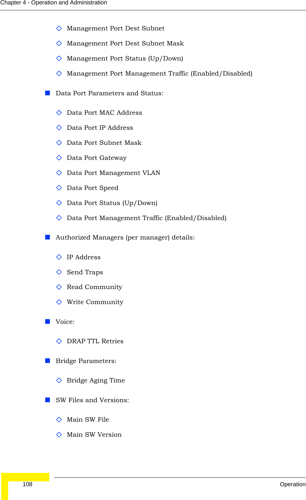  108 OperationChapter 4 - Operation and AdministrationManagement Port Dest SubnetManagement Port Dest Subnet MaskManagement Port Status (Up/Down)Management Port Management Traffic (Enabled/Disabled)Data Port Parameters and Status:Data Port MAC AddressData Port IP AddressData Port Subnet MaskData Port GatewayData Port Management VLANData Port SpeedData Port Status (Up/Down)Data Port Management Traffic (Enabled/Disabled)Authorized Managers (per manager) details:IP AddressSend TrapsRead CommunityWrite CommunityVoice:DRAP TTL RetriesBridge Parameters:Bridge Aging TimeSW Files and Versions:Main SW FileMain SW Version