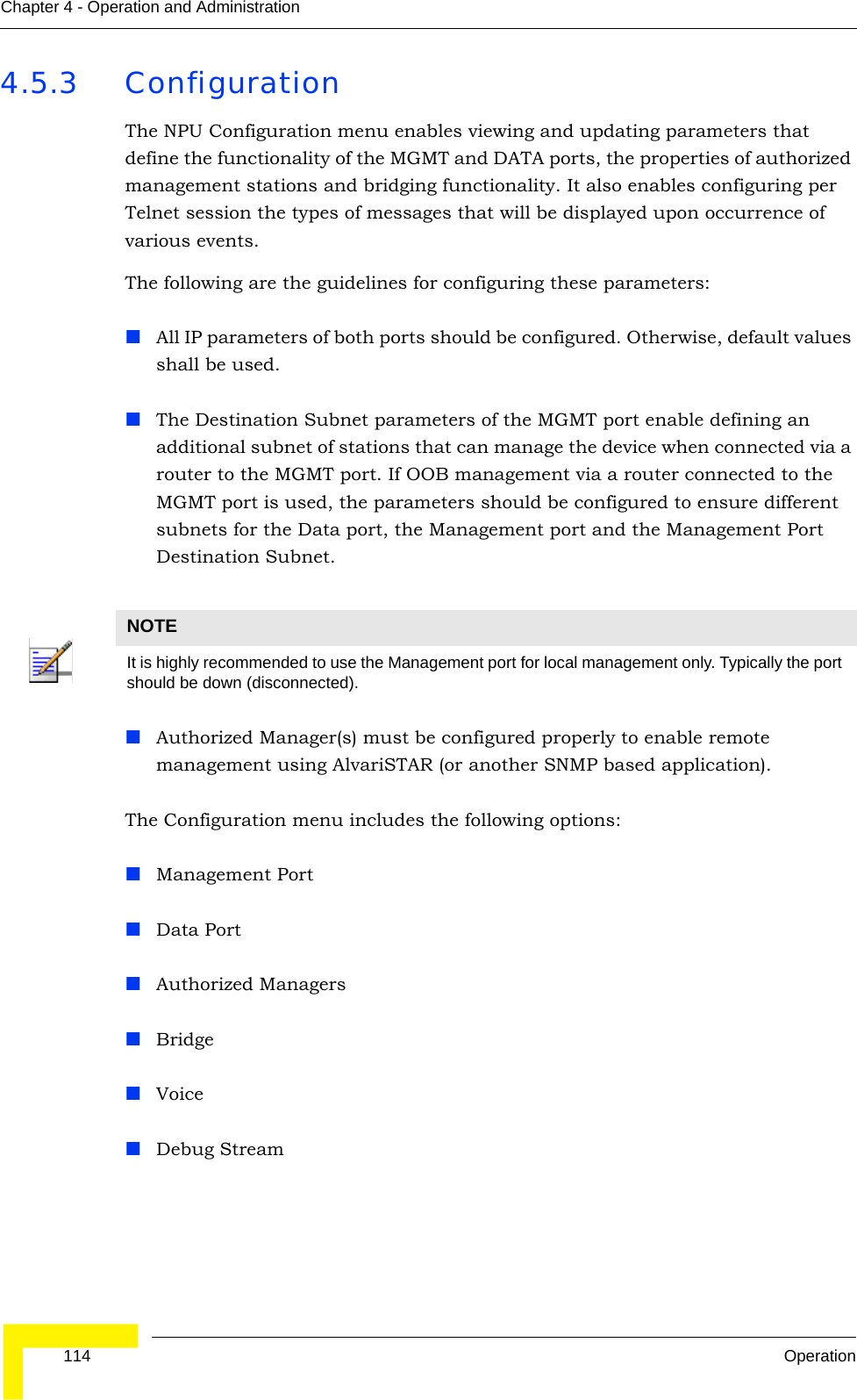  114 OperationChapter 4 - Operation and Administration4.5.3 ConfigurationThe NPU Configuration menu enables viewing and updating parameters that define the functionality of the MGMT and DATA ports, the properties of authorized management stations and bridging functionality. It also enables configuring per Telnet session the types of messages that will be displayed upon occurrence of various events.The following are the guidelines for configuring these parameters:All IP parameters of both ports should be configured. Otherwise, default values shall be used.The Destination Subnet parameters of the MGMT port enable defining an additional subnet of stations that can manage the device when connected via a router to the MGMT port. If OOB management via a router connected to the MGMT port is used, the parameters should be configured to ensure different subnets for the Data port, the Management port and the Management Port Destination Subnet.Authorized Manager(s) must be configured properly to enable remote management using AlvariSTAR (or another SNMP based application). The Configuration menu includes the following options:Management PortData PortAuthorized ManagersBridgeVoiceDebug StreamNOTEIt is highly recommended to use the Management port for local management only. Typically the port should be down (disconnected).