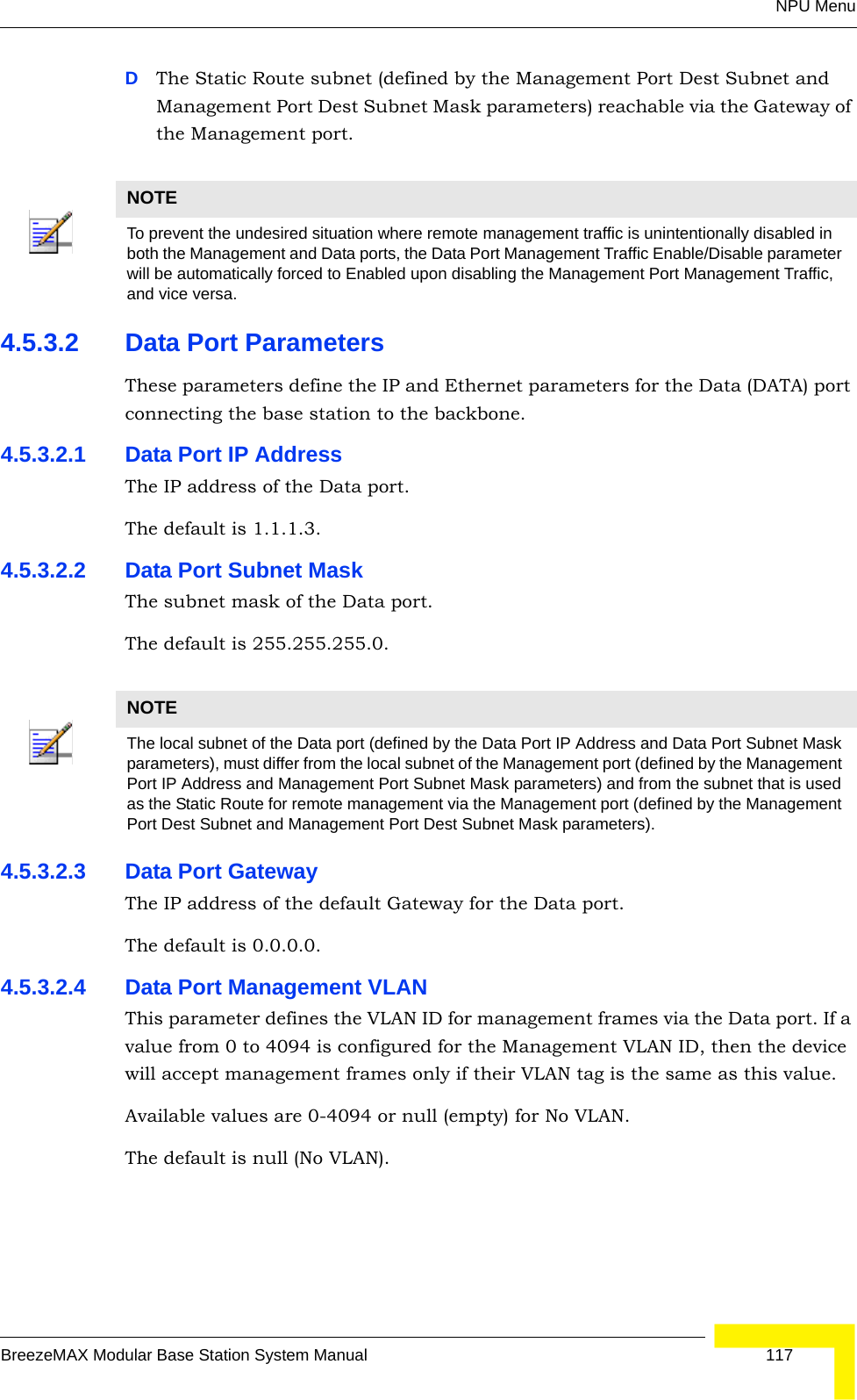 NPU MenuBreezeMAX Modular Base Station System Manual 117DThe Static Route subnet (defined by the Management Port Dest Subnet and Management Port Dest Subnet Mask parameters) reachable via the Gateway of the Management port.4.5.3.2 Data Port ParametersThese parameters define the IP and Ethernet parameters for the Data (DATA) port connecting the base station to the backbone.4.5.3.2.1 Data Port IP AddressThe IP address of the Data port.The default is 1.1.1.3.4.5.3.2.2 Data Port Subnet MaskThe subnet mask of the Data port.The default is 255.255.255.0.4.5.3.2.3 Data Port GatewayThe IP address of the default Gateway for the Data port.The default is 0.0.0.0.4.5.3.2.4 Data Port Management VLANThis parameter defines the VLAN ID for management frames via the Data port. If a value from 0 to 4094 is configured for the Management VLAN ID, then the device will accept management frames only if their VLAN tag is the same as this value.Available values are 0-4094 or null (empty) for No VLAN.The default is null (No VLAN).NOTETo prevent the undesired situation where remote management traffic is unintentionally disabled in both the Management and Data ports, the Data Port Management Traffic Enable/Disable parameter will be automatically forced to Enabled upon disabling the Management Port Management Traffic, and vice versa.NOTEThe local subnet of the Data port (defined by the Data Port IP Address and Data Port Subnet Mask parameters), must differ from the local subnet of the Management port (defined by the Management Port IP Address and Management Port Subnet Mask parameters) and from the subnet that is used as the Static Route for remote management via the Management port (defined by the Management Port Dest Subnet and Management Port Dest Subnet Mask parameters).