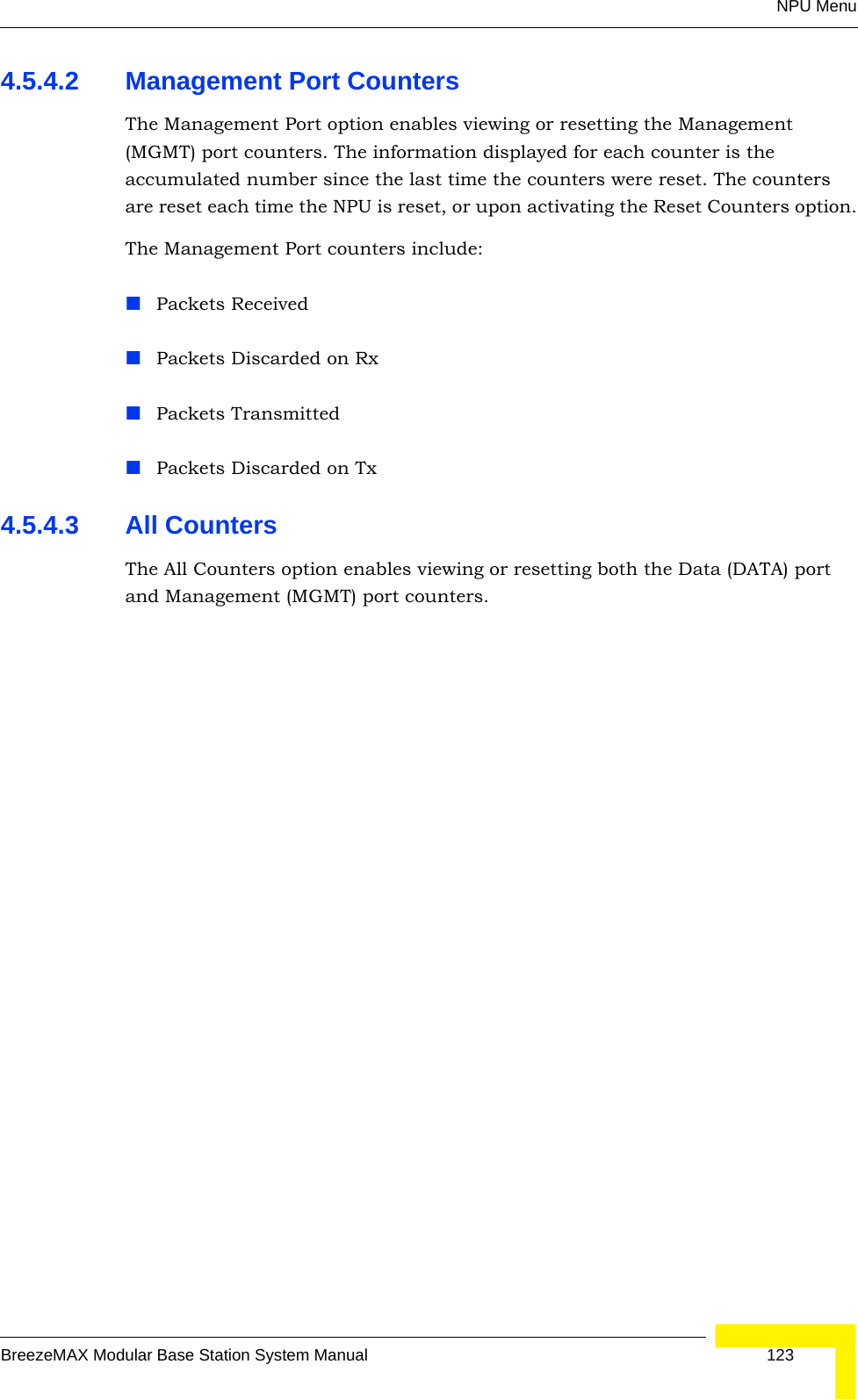 NPU MenuBreezeMAX Modular Base Station System Manual 1234.5.4.2 Management Port CountersThe Management Port option enables viewing or resetting the Management (MGMT) port counters. The information displayed for each counter is the accumulated number since the last time the counters were reset. The counters are reset each time the NPU is reset, or upon activating the Reset Counters option.The Management Port counters include:Packets ReceivedPackets Discarded on RxPackets TransmittedPackets Discarded on Tx4.5.4.3 All CountersThe All Counters option enables viewing or resetting both the Data (DATA) port and Management (MGMT) port counters. 