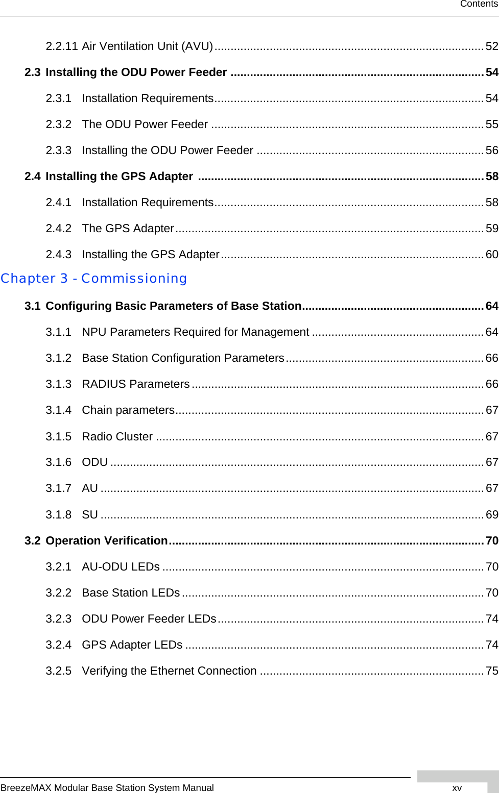 BreezeMAX Modular Base Station System Manual xvContents2.2.11 Air Ventilation Unit (AVU)...................................................................................522.3 Installing the ODU Power Feeder ..............................................................................542.3.1 Installation Requirements...................................................................................542.3.2 The ODU Power Feeder ....................................................................................552.3.3 Installing the ODU Power Feeder ......................................................................562.4 Installing the GPS Adapter ........................................................................................582.4.1 Installation Requirements...................................................................................582.4.2 The GPS Adapter...............................................................................................592.4.3 Installing the GPS Adapter.................................................................................60Chapter 3 - Commissioning3.1 Configuring Basic Parameters of Base Station........................................................643.1.1 NPU Parameters Required for Management .....................................................643.1.2 Base Station Configuration Parameters.............................................................663.1.3 RADIUS Parameters ..........................................................................................663.1.4 Chain parameters...............................................................................................673.1.5 Radio Cluster .....................................................................................................673.1.6 ODU ...................................................................................................................673.1.7 AU ......................................................................................................................673.1.8 SU ......................................................................................................................693.2 Operation Verification.................................................................................................703.2.1 AU-ODU LEDs ...................................................................................................703.2.2 Base Station LEDs.............................................................................................703.2.3 ODU Power Feeder LEDs..................................................................................743.2.4 GPS Adapter LEDs ............................................................................................743.2.5 Verifying the Ethernet Connection .....................................................................75