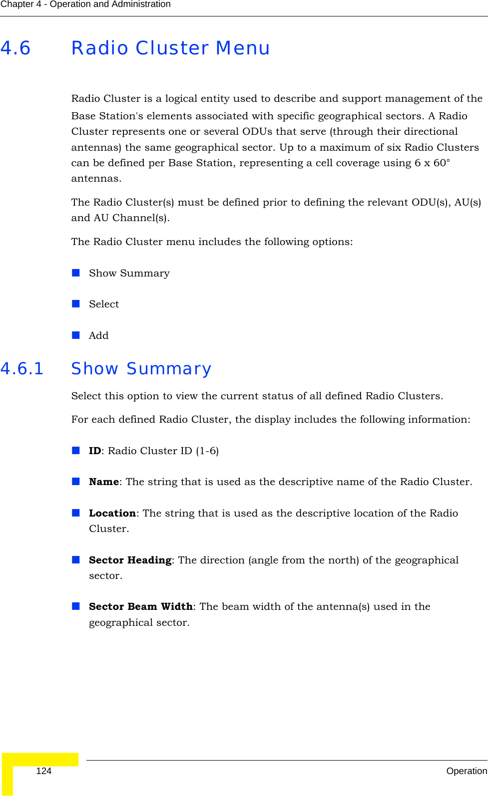  124 OperationChapter 4 - Operation and Administration4.6 Radio Cluster MenuRadio Cluster is a logical entity used to describe and support management of the Base Station&apos;s elements associated with specific geographical sectors. A Radio Cluster represents one or several ODUs that serve (through their directional antennas) the same geographical sector. Up to a maximum of six Radio Clusters can be defined per Base Station, representing a cell coverage using 6 x 60° antennas.The Radio Cluster(s) must be defined prior to defining the relevant ODU(s), AU(s) and AU Channel(s).The Radio Cluster menu includes the following options:Show SummarySelectAdd4.6.1 Show SummarySelect this option to view the current status of all defined Radio Clusters.For each defined Radio Cluster, the display includes the following information:ID: Radio Cluster ID (1-6)Name: The string that is used as the descriptive name of the Radio Cluster.Location: The string that is used as the descriptive location of the Radio Cluster.Sector Heading: The direction (angle from the north) of the geographical sector.Sector Beam Width: The beam width of the antenna(s) used in the geographical sector.
