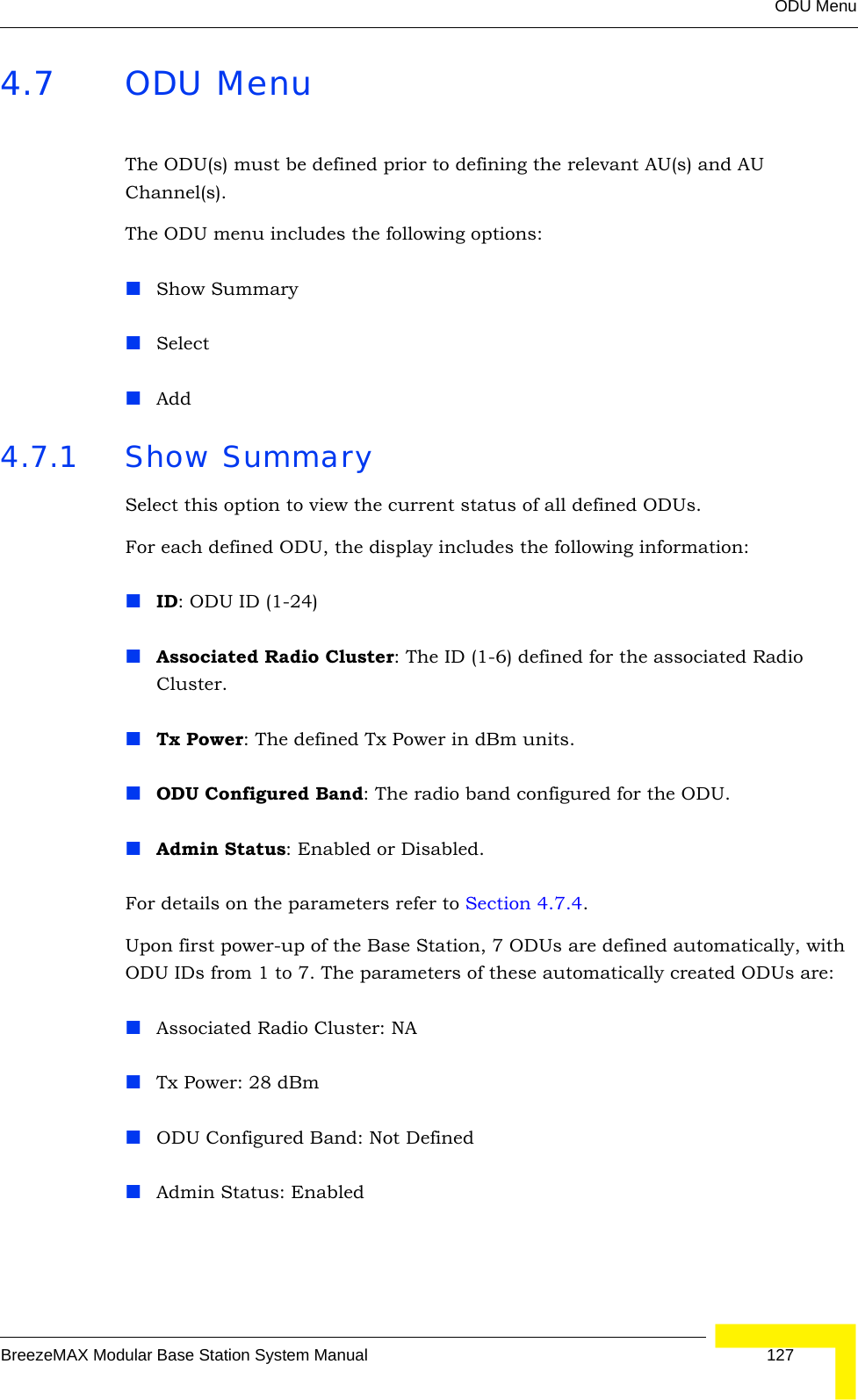 ODU MenuBreezeMAX Modular Base Station System Manual 1274.7 ODU MenuThe ODU(s) must be defined prior to defining the relevant AU(s) and AU Channel(s).The ODU menu includes the following options:Show SummarySelectAdd4.7.1 Show SummarySelect this option to view the current status of all defined ODUs. For each defined ODU, the display includes the following information:ID: ODU ID (1-24)Associated Radio Cluster: The ID (1-6) defined for the associated Radio Cluster. Tx Power: The defined Tx Power in dBm units.ODU Configured Band: The radio band configured for the ODU.Admin Status: Enabled or Disabled.For details on the parameters refer to Section 4.7.4.Upon first power-up of the Base Station, 7 ODUs are defined automatically, with ODU IDs from 1 to 7. The parameters of these automatically created ODUs are:Associated Radio Cluster: NATx Power: 28 dBmODU Configured Band: Not DefinedAdmin Status: Enabled