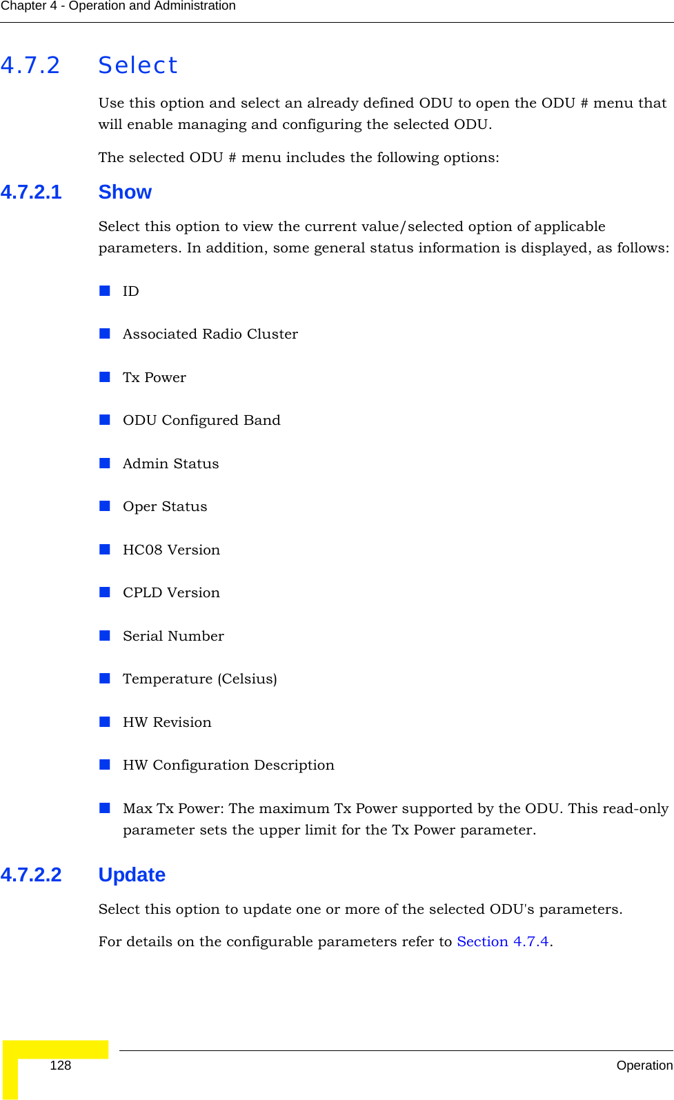  128 OperationChapter 4 - Operation and Administration4.7.2 SelectUse this option and select an already defined ODU to open the ODU # menu that will enable managing and configuring the selected ODU.The selected ODU # menu includes the following options:4.7.2.1 ShowSelect this option to view the current value/selected option of applicable parameters. In addition, some general status information is displayed, as follows:IDAssociated Radio ClusterTx PowerODU Configured BandAdmin StatusOper StatusHC08 VersionCPLD VersionSerial NumberTemperature (Celsius)HW RevisionHW Configuration DescriptionMax Tx Power: The maximum Tx Power supported by the ODU. This read-only parameter sets the upper limit for the Tx Power parameter.4.7.2.2 UpdateSelect this option to update one or more of the selected ODU&apos;s parameters.For details on the configurable parameters refer to Section 4.7.4. 