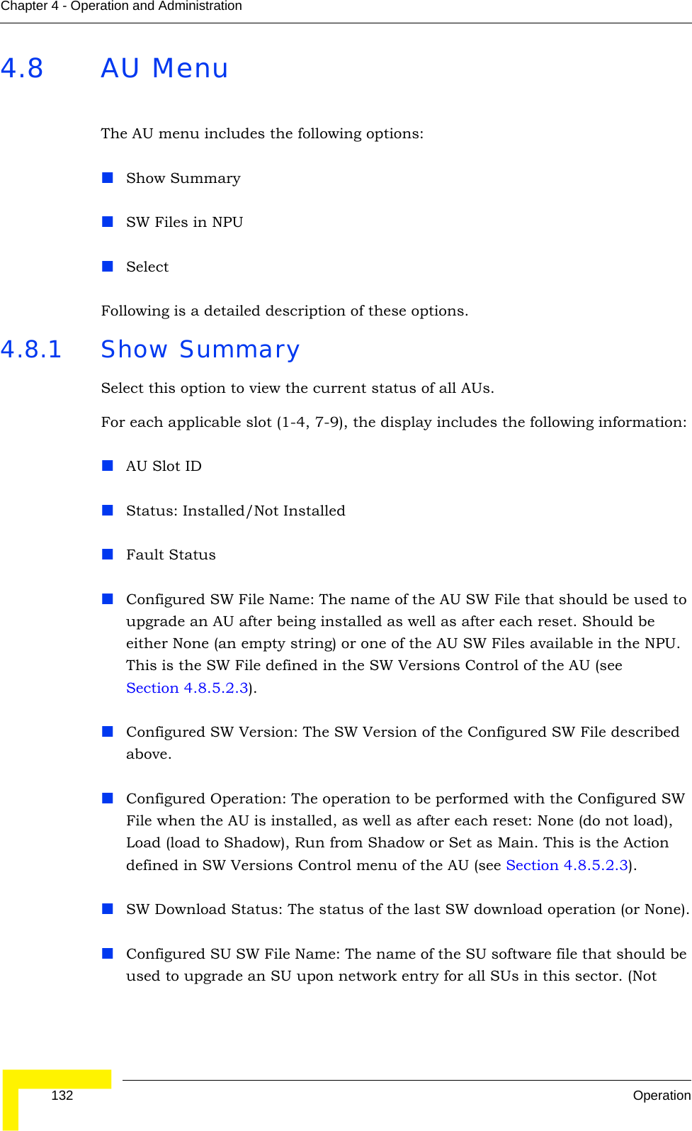  132 OperationChapter 4 - Operation and Administration4.8 AU MenuThe AU menu includes the following options:Show SummarySW Files in NPUSelectFollowing is a detailed description of these options.4.8.1 Show SummarySelect this option to view the current status of all AUs. For each applicable slot (1-4, 7-9), the display includes the following information:AU Slot IDStatus: Installed/Not InstalledFault StatusConfigured SW File Name: The name of the AU SW File that should be used to upgrade an AU after being installed as well as after each reset. Should be either None (an empty string) or one of the AU SW Files available in the NPU. This is the SW File defined in the SW Versions Control of the AU (see Section 4.8.5.2.3). Configured SW Version: The SW Version of the Configured SW File described above.Configured Operation: The operation to be performed with the Configured SW File when the AU is installed, as well as after each reset: None (do not load), Load (load to Shadow), Run from Shadow or Set as Main. This is the Action defined in SW Versions Control menu of the AU (see Section 4.8.5.2.3).SW Download Status: The status of the last SW download operation (or None).Configured SU SW File Name: The name of the SU software file that should be used to upgrade an SU upon network entry for all SUs in this sector. (Not 