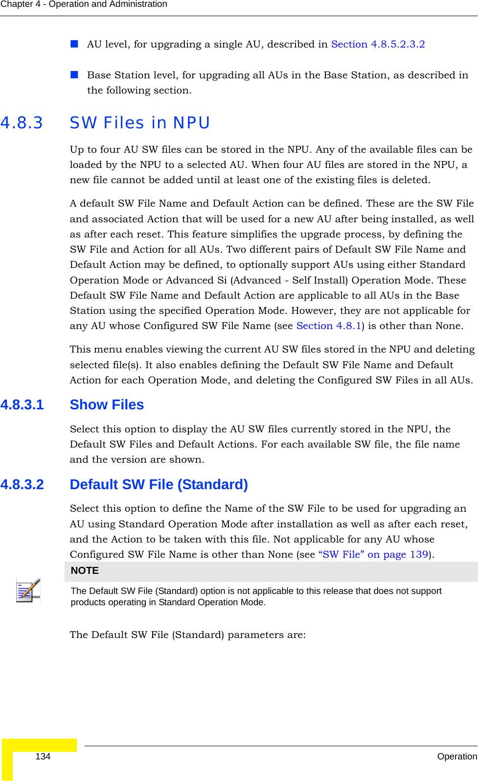  134 OperationChapter 4 - Operation and AdministrationAU level, for upgrading a single AU, described in Section 4.8.5.2.3.2 Base Station level, for upgrading all AUs in the Base Station, as described in the following section.4.8.3 SW Files in NPUUp to four AU SW files can be stored in the NPU. Any of the available files can be loaded by the NPU to a selected AU. When four AU files are stored in the NPU, a new file cannot be added until at least one of the existing files is deleted.A default SW File Name and Default Action can be defined. These are the SW File and associated Action that will be used for a new AU after being installed, as well as after each reset. This feature simplifies the upgrade process, by defining the SW File and Action for all AUs. Two different pairs of Default SW File Name and Default Action may be defined, to optionally support AUs using either Standard Operation Mode or Advanced Si (Advanced - Self Install) Operation Mode. These Default SW File Name and Default Action are applicable to all AUs in the Base Station using the specified Operation Mode. However, they are not applicable for any AU whose Configured SW File Name (see Section 4.8.1) is other than None. This menu enables viewing the current AU SW files stored in the NPU and deleting selected file(s). It also enables defining the Default SW File Name and Default Action for each Operation Mode, and deleting the Configured SW Files in all AUs. 4.8.3.1 Show FilesSelect this option to display the AU SW files currently stored in the NPU, the Default SW Files and Default Actions. For each available SW file, the file name and the version are shown.4.8.3.2 Default SW File (Standard)Select this option to define the Name of the SW File to be used for upgrading an AU using Standard Operation Mode after installation as well as after each reset, and the Action to be taken with this file. Not applicable for any AU whose Configured SW File Name is other than None (see “SW File” on page 139).The Default SW File (Standard) parameters are:NOTEThe Default SW File (Standard) option is not applicable to this release that does not support products operating in Standard Operation Mode. 