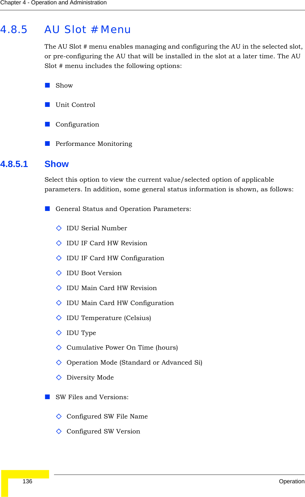  136 OperationChapter 4 - Operation and Administration4.8.5 AU Slot # MenuThe AU Slot # menu enables managing and configuring the AU in the selected slot, or pre-configuring the AU that will be installed in the slot at a later time. The AU Slot # menu includes the following options:Show Unit ControlConfigurationPerformance Monitoring4.8.5.1 Show Select this option to view the current value/selected option of applicable parameters. In addition, some general status information is shown, as follows:General Status and Operation Parameters:IDU Serial NumberIDU IF Card HW RevisionIDU IF Card HW ConfigurationIDU Boot VersionIDU Main Card HW RevisionIDU Main Card HW ConfigurationIDU Temperature (Celsius)IDU TypeCumulative Power On Time (hours)Operation Mode (Standard or Advanced Si)Diversity ModeSW Files and Versions:Configured SW File Name Configured SW Version