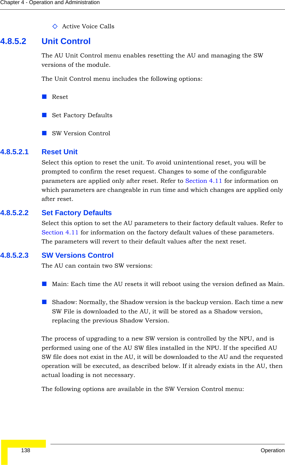  138 OperationChapter 4 - Operation and AdministrationActive Voice Calls4.8.5.2 Unit ControlThe AU Unit Control menu enables resetting the AU and managing the SW versions of the module.The Unit Control menu includes the following options:ResetSet Factory DefaultsSW Version Control4.8.5.2.1 Reset UnitSelect this option to reset the unit. To avoid unintentional reset, you will be prompted to confirm the reset request. Changes to some of the configurable parameters are applied only after reset. Refer to Section 4.11 for information on which parameters are changeable in run time and which changes are applied only after reset. 4.8.5.2.2 Set Factory DefaultsSelect this option to set the AU parameters to their factory default values. Refer to Section 4.11 for information on the factory default values of these parameters. The parameters will revert to their default values after the next reset.4.8.5.2.3 SW Versions ControlThe AU can contain two SW versions:Main: Each time the AU resets it will reboot using the version defined as Main.Shadow: Normally, the Shadow version is the backup version. Each time a new SW File is downloaded to the AU, it will be stored as a Shadow version, replacing the previous Shadow Version.The process of upgrading to a new SW version is controlled by the NPU, and is performed using one of the AU SW files installed in the NPU. If the specified AU SW file does not exist in the AU, it will be downloaded to the AU and the requested operation will be executed, as described below. If it already exists in the AU, then actual loading is not necessary. The following options are available in the SW Version Control menu: