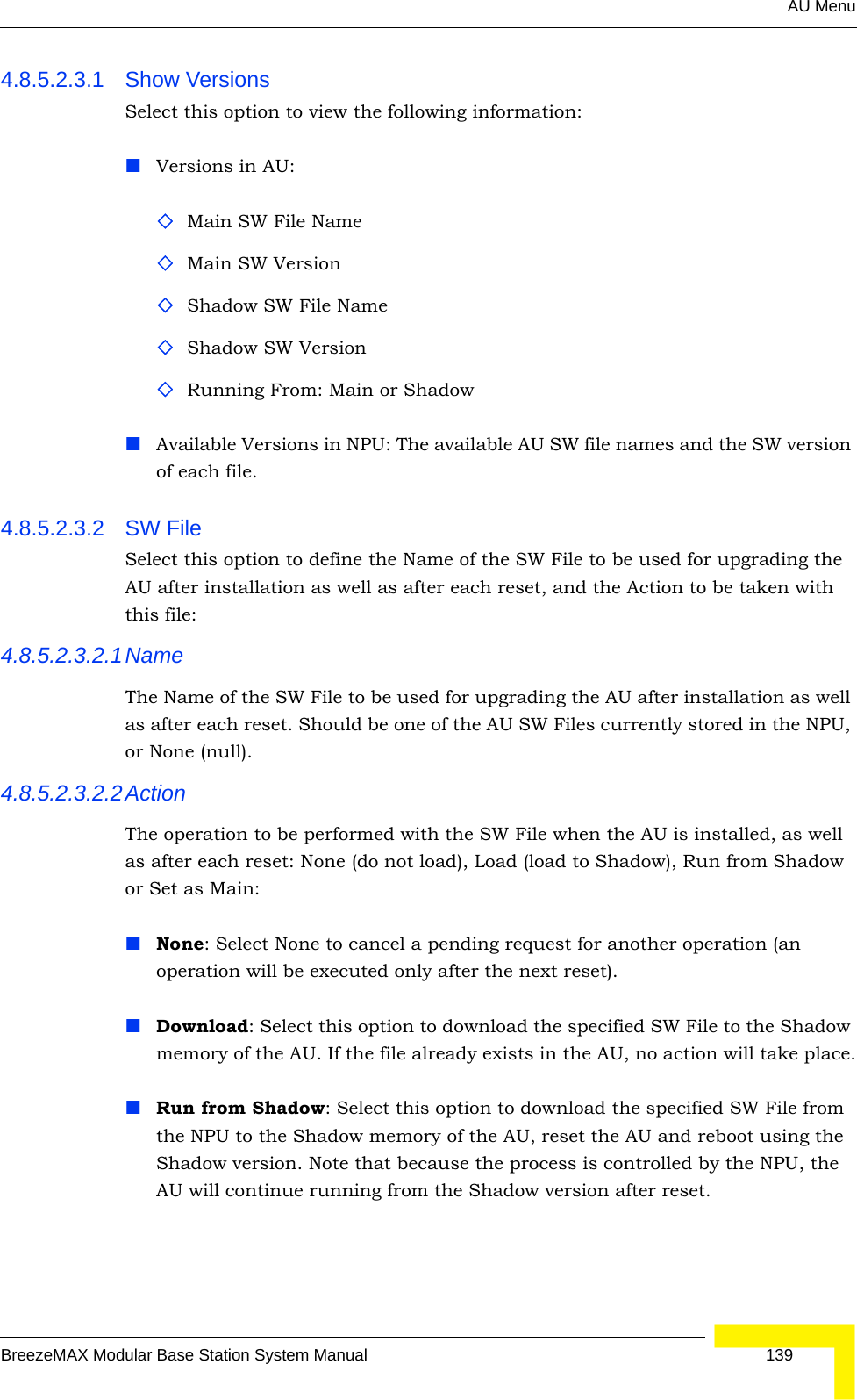 AU MenuBreezeMAX Modular Base Station System Manual 1394.8.5.2.3.1 Show VersionsSelect this option to view the following information:Versions in AU:Main SW File NameMain SW VersionShadow SW File NameShadow SW VersionRunning From: Main or ShadowAvailable Versions in NPU: The available AU SW file names and the SW version of each file.4.8.5.2.3.2 SW File Select this option to define the Name of the SW File to be used for upgrading the AU after installation as well as after each reset, and the Action to be taken with this file:4.8.5.2.3.2.1NameThe Name of the SW File to be used for upgrading the AU after installation as well as after each reset. Should be one of the AU SW Files currently stored in the NPU, or None (null).4.8.5.2.3.2.2ActionThe operation to be performed with the SW File when the AU is installed, as well as after each reset: None (do not load), Load (load to Shadow), Run from Shadow or Set as Main:None: Select None to cancel a pending request for another operation (an operation will be executed only after the next reset).Download: Select this option to download the specified SW File to the Shadow memory of the AU. If the file already exists in the AU, no action will take place.Run from Shadow: Select this option to download the specified SW File from the NPU to the Shadow memory of the AU, reset the AU and reboot using the Shadow version. Note that because the process is controlled by the NPU, the AU will continue running from the Shadow version after reset. 