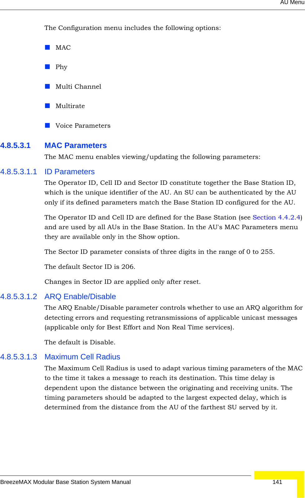 AU MenuBreezeMAX Modular Base Station System Manual 141The Configuration menu includes the following options:MACPhyMulti ChannelMultirateVoice Parameters4.8.5.3.1 MAC ParametersThe MAC menu enables viewing/updating the following parameters:4.8.5.3.1.1 ID ParametersThe Operator ID, Cell ID and Sector ID constitute together the Base Station ID, which is the unique identifier of the AU. An SU can be authenticated by the AU only if its defined parameters match the Base Station ID configured for the AU.The Operator ID and Cell ID are defined for the Base Station (see Section 4.4.2.4) and are used by all AUs in the Base Station. In the AU&apos;s MAC Parameters menu they are available only in the Show option.The Sector ID parameter consists of three digits in the range of 0 to 255.The default Sector ID is 206. Changes in Sector ID are applied only after reset.4.8.5.3.1.2 ARQ Enable/DisableThe ARQ Enable/Disable parameter controls whether to use an ARQ algorithm for detecting errors and requesting retransmissions of applicable unicast messages (applicable only for Best Effort and Non Real Time services). The default is Disable.4.8.5.3.1.3 Maximum Cell RadiusThe Maximum Cell Radius is used to adapt various timing parameters of the MAC to the time it takes a message to reach its destination. This time delay is dependent upon the distance between the originating and receiving units. The timing parameters should be adapted to the largest expected delay, which is determined from the distance from the AU of the farthest SU served by it.
