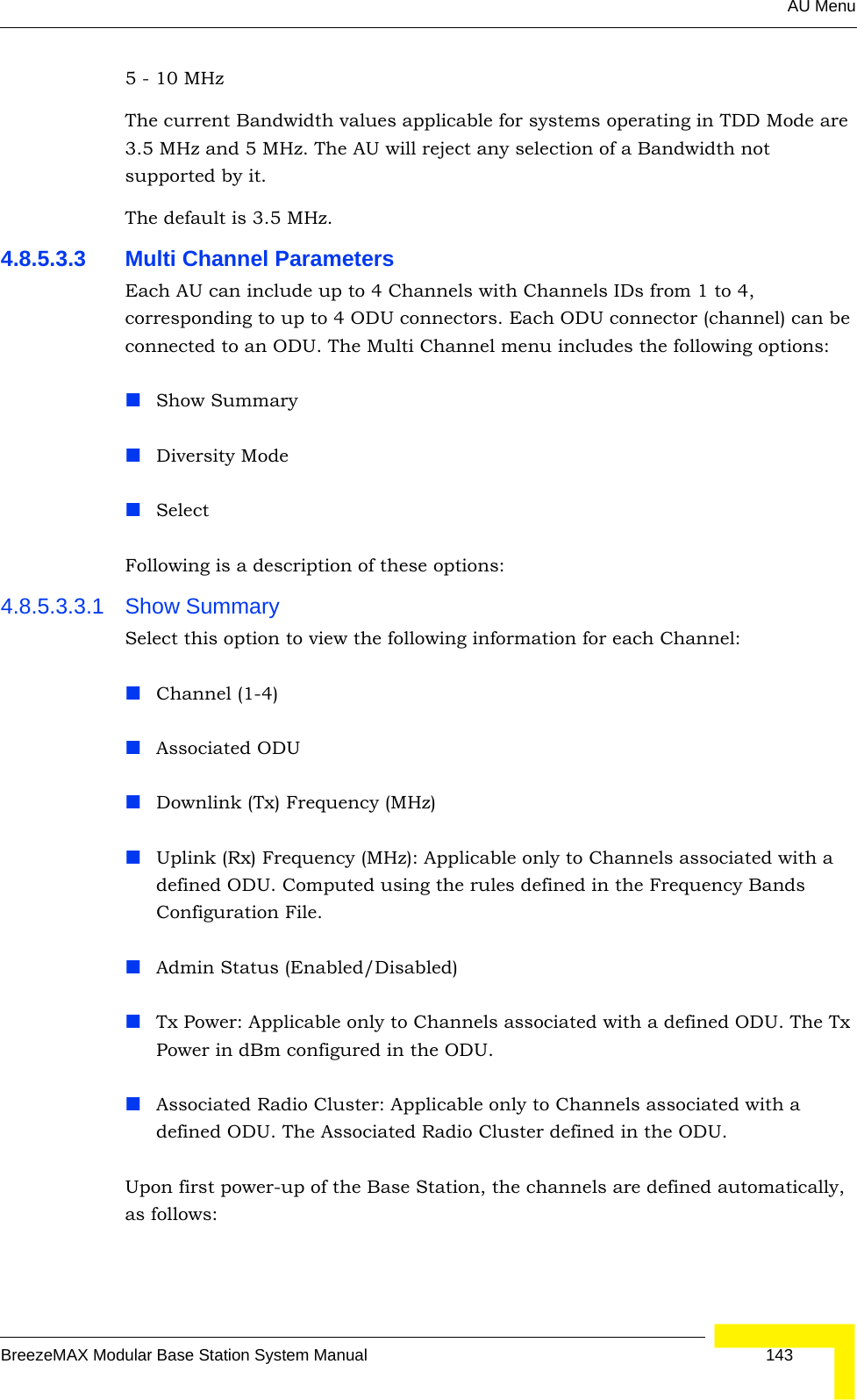 AU MenuBreezeMAX Modular Base Station System Manual 1435 - 10 MHzThe current Bandwidth values applicable for systems operating in TDD Mode are 3.5 MHz and 5 MHz. The AU will reject any selection of a Bandwidth not supported by it.The default is 3.5 MHz.4.8.5.3.3 Multi Channel ParametersEach AU can include up to 4 Channels with Channels IDs from 1 to 4, corresponding to up to 4 ODU connectors. Each ODU connector (channel) can be connected to an ODU. The Multi Channel menu includes the following options:Show SummaryDiversity ModeSelectFollowing is a description of these options:4.8.5.3.3.1 Show SummarySelect this option to view the following information for each Channel:Channel (1-4)Associated ODUDownlink (Tx) Frequency (MHz)Uplink (Rx) Frequency (MHz): Applicable only to Channels associated with a defined ODU. Computed using the rules defined in the Frequency Bands Configuration File.Admin Status (Enabled/Disabled)Tx Power: Applicable only to Channels associated with a defined ODU. The Tx Power in dBm configured in the ODU.Associated Radio Cluster: Applicable only to Channels associated with a defined ODU. The Associated Radio Cluster defined in the ODU.Upon first power-up of the Base Station, the channels are defined automatically, as follows: