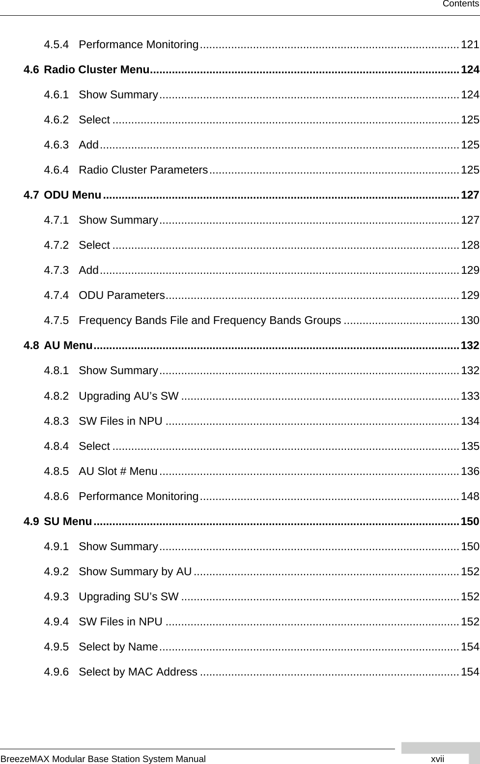 BreezeMAX Modular Base Station System Manual xviiContents4.5.4 Performance Monitoring...................................................................................1214.6 Radio Cluster Menu...................................................................................................1244.6.1 Show Summary................................................................................................1244.6.2 Select ...............................................................................................................1254.6.3 Add...................................................................................................................1254.6.4 Radio Cluster Parameters................................................................................1254.7 ODU Menu..................................................................................................................1274.7.1 Show Summary................................................................................................1274.7.2 Select ...............................................................................................................1284.7.3 Add...................................................................................................................1294.7.4 ODU Parameters..............................................................................................1294.7.5 Frequency Bands File and Frequency Bands Groups .....................................1304.8 AU Menu.....................................................................................................................1324.8.1 Show Summary................................................................................................1324.8.2 Upgrading AU’s SW .........................................................................................1334.8.3 SW Files in NPU ..............................................................................................1344.8.4 Select ...............................................................................................................1354.8.5 AU Slot # Menu................................................................................................1364.8.6 Performance Monitoring...................................................................................1484.9 SU Menu.....................................................................................................................1504.9.1 Show Summary................................................................................................1504.9.2 Show Summary by AU.....................................................................................1524.9.3 Upgrading SU’s SW .........................................................................................1524.9.4 SW Files in NPU ..............................................................................................1524.9.5 Select by Name................................................................................................1544.9.6 Select by MAC Address ...................................................................................154