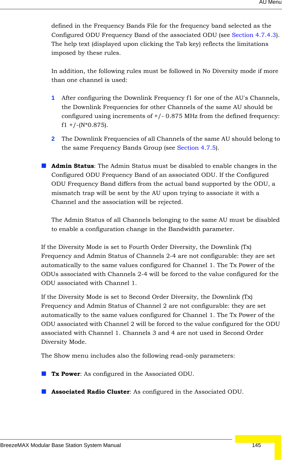 AU MenuBreezeMAX Modular Base Station System Manual 145defined in the Frequency Bands File for the frequency band selected as the Configured ODU Frequency Band of the associated ODU (see Section 4.7.4.3). The help text (displayed upon clicking the Tab key) reflects the limitations imposed by these rules.In addition, the following rules must be followed in No Diversity mode if more than one channel is used:1After configuring the Downlink Frequency f1 for one of the AU&apos;s Channels, the Downlink Frequencies for other Channels of the same AU should be configured using increments of +/- 0.875 MHz from the defined frequency: f1 +/-(N*0.875).2The Downlink Frequencies of all Channels of the same AU should belong to the same Frequency Bands Group (see Section 4.7.5).Admin Status: The Admin Status must be disabled to enable changes in the Configured ODU Frequency Band of an associated ODU. If the Configured ODU Frequency Band differs from the actual band supported by the ODU, a mismatch trap will be sent by the AU upon trying to associate it with a Channel and the association will be rejected. The Admin Status of all Channels belonging to the same AU must be disabled to enable a configuration change in the Bandwidth parameter.If the Diversity Mode is set to Fourth Order Diversity, the Downlink (Tx) Frequency and Admin Status of Channels 2-4 are not configurable: they are set automatically to the same values configured for Channel 1. The Tx Power of the ODUs associated with Channels 2-4 will be forced to the value configured for the ODU associated with Channel 1.If the Diversity Mode is set to Second Order Diversity, the Downlink (Tx) Frequency and Admin Status of Channel 2 are not configurable: they are set automatically to the same values configured for Channel 1. The Tx Power of the ODU associated with Channel 2 will be forced to the value configured for the ODU associated with Channel 1. Channels 3 and 4 are not used in Second Order Diversity Mode.The Show menu includes also the following read-only parameters:Tx Power: As configured in the Associated ODU.Associated Radio Cluster: As configured in the Associated ODU.