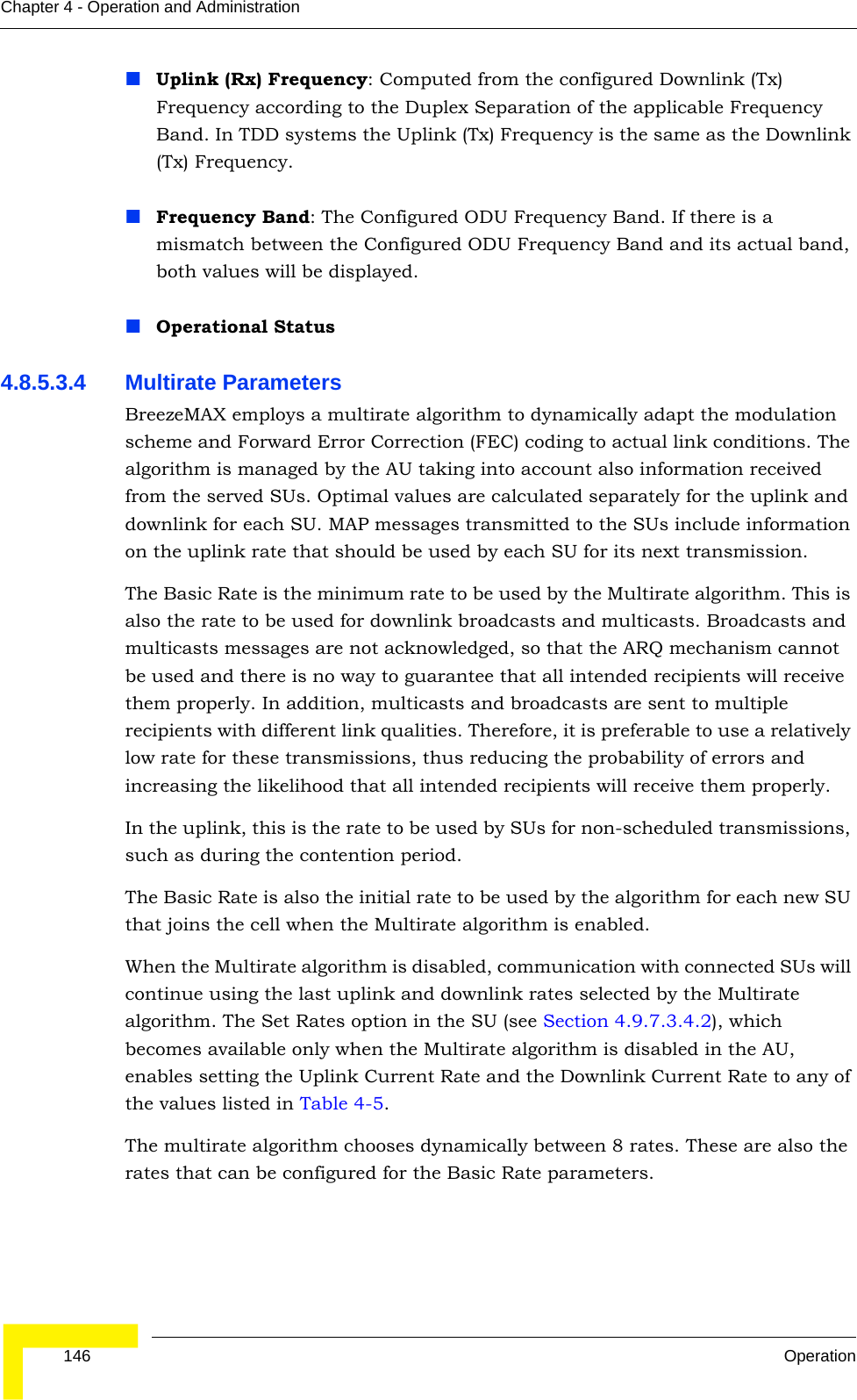  146 OperationChapter 4 - Operation and AdministrationUplink (Rx) Frequency: Computed from the configured Downlink (Tx) Frequency according to the Duplex Separation of the applicable Frequency Band. In TDD systems the Uplink (Tx) Frequency is the same as the Downlink (Tx) Frequency. Frequency Band: The Configured ODU Frequency Band. If there is a mismatch between the Configured ODU Frequency Band and its actual band, both values will be displayed.Operational Status4.8.5.3.4 Multirate ParametersBreezeMAX employs a multirate algorithm to dynamically adapt the modulation scheme and Forward Error Correction (FEC) coding to actual link conditions. The algorithm is managed by the AU taking into account also information received from the served SUs. Optimal values are calculated separately for the uplink and downlink for each SU. MAP messages transmitted to the SUs include information on the uplink rate that should be used by each SU for its next transmission.The Basic Rate is the minimum rate to be used by the Multirate algorithm. This is also the rate to be used for downlink broadcasts and multicasts. Broadcasts and multicasts messages are not acknowledged, so that the ARQ mechanism cannot be used and there is no way to guarantee that all intended recipients will receive them properly. In addition, multicasts and broadcasts are sent to multiple recipients with different link qualities. Therefore, it is preferable to use a relatively low rate for these transmissions, thus reducing the probability of errors and increasing the likelihood that all intended recipients will receive them properly.In the uplink, this is the rate to be used by SUs for non-scheduled transmissions, such as during the contention period.The Basic Rate is also the initial rate to be used by the algorithm for each new SU that joins the cell when the Multirate algorithm is enabled.When the Multirate algorithm is disabled, communication with connected SUs will continue using the last uplink and downlink rates selected by the Multirate algorithm. The Set Rates option in the SU (see Section 4.9.7.3.4.2), which becomes available only when the Multirate algorithm is disabled in the AU, enables setting the Uplink Current Rate and the Downlink Current Rate to any of the values listed in Table 4-5.The multirate algorithm chooses dynamically between 8 rates. These are also the rates that can be configured for the Basic Rate parameters.