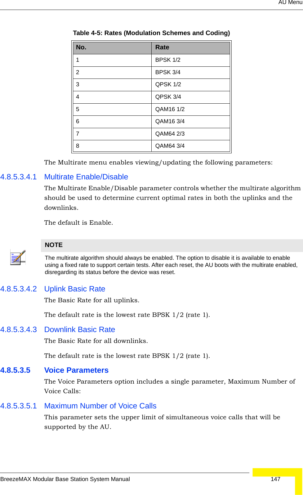 AU MenuBreezeMAX Modular Base Station System Manual 147The Multirate menu enables viewing/updating the following parameters:4.8.5.3.4.1 Multirate Enable/DisableThe Multirate Enable/Disable parameter controls whether the multirate algorithm should be used to determine current optimal rates in both the uplinks and the downlinks. The default is Enable.4.8.5.3.4.2 Uplink Basic RateThe Basic Rate for all uplinks.The default rate is the lowest rate BPSK 1/2 (rate 1).4.8.5.3.4.3 Downlink Basic RateThe Basic Rate for all downlinks.The default rate is the lowest rate BPSK 1/2 (rate 1).4.8.5.3.5 Voice ParametersThe Voice Parameters option includes a single parameter, Maximum Number of Voice Calls:4.8.5.3.5.1 Maximum Number of Voice CallsThis parameter sets the upper limit of simultaneous voice calls that will be supported by the AU.Table 4-5: Rates (Modulation Schemes and Coding)No. Rate1 BPSK 1/22 BPSK 3/4 3 QPSK 1/2 4 QPSK 3/4 5 QAM16 1/2 6 QAM16 3/4 7QAM64 2/38 QAM64 3/4 NOTEThe multirate algorithm should always be enabled. The option to disable it is available to enable using a fixed rate to support certain tests. After each reset, the AU boots with the multirate enabled, disregarding its status before the device was reset.