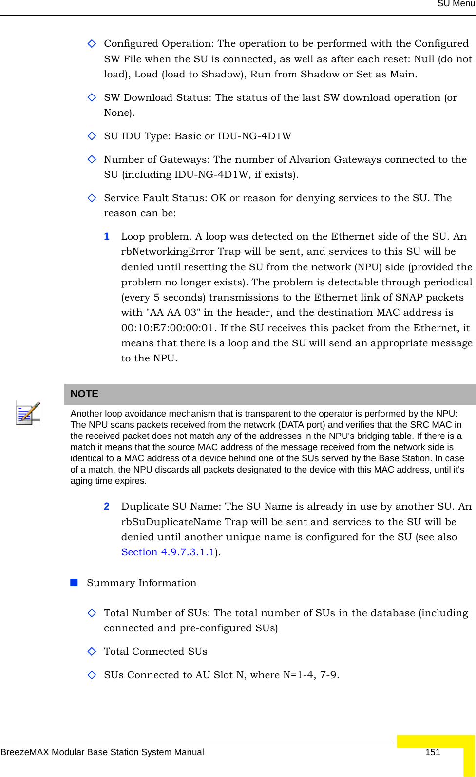 SU MenuBreezeMAX Modular Base Station System Manual 151Configured Operation: The operation to be performed with the Configured SW File when the SU is connected, as well as after each reset: Null (do not load), Load (load to Shadow), Run from Shadow or Set as Main.SW Download Status: The status of the last SW download operation (or None).SU IDU Type: Basic or IDU-NG-4D1WNumber of Gateways: The number of Alvarion Gateways connected to the SU (including IDU-NG-4D1W, if exists).Service Fault Status: OK or reason for denying services to the SU. The reason can be:1Loop problem. A loop was detected on the Ethernet side of the SU. An rbNetworkingError Trap will be sent, and services to this SU will be denied until resetting the SU from the network (NPU) side (provided the problem no longer exists). The problem is detectable through periodical (every 5 seconds) transmissions to the Ethernet link of SNAP packets with &quot;AA AA 03&quot; in the header, and the destination MAC address is 00:10:E7:00:00:01. If the SU receives this packet from the Ethernet, it means that there is a loop and the SU will send an appropriate message to the NPU.2Duplicate SU Name: The SU Name is already in use by another SU. An rbSuDuplicateName Trap will be sent and services to the SU will be denied until another unique name is configured for the SU (see also Section 4.9.7.3.1.1).Summary InformationTotal Number of SUs: The total number of SUs in the database (including connected and pre-configured SUs)Total Connected SUsSUs Connected to AU Slot N, where N=1-4, 7-9.NOTEAnother loop avoidance mechanism that is transparent to the operator is performed by the NPU: The NPU scans packets received from the network (DATA port) and verifies that the SRC MAC in the received packet does not match any of the addresses in the NPU&apos;s bridging table. If there is a match it means that the source MAC address of the message received from the network side is identical to a MAC address of a device behind one of the SUs served by the Base Station. In case of a match, the NPU discards all packets designated to the device with this MAC address, until it&apos;s aging time expires.