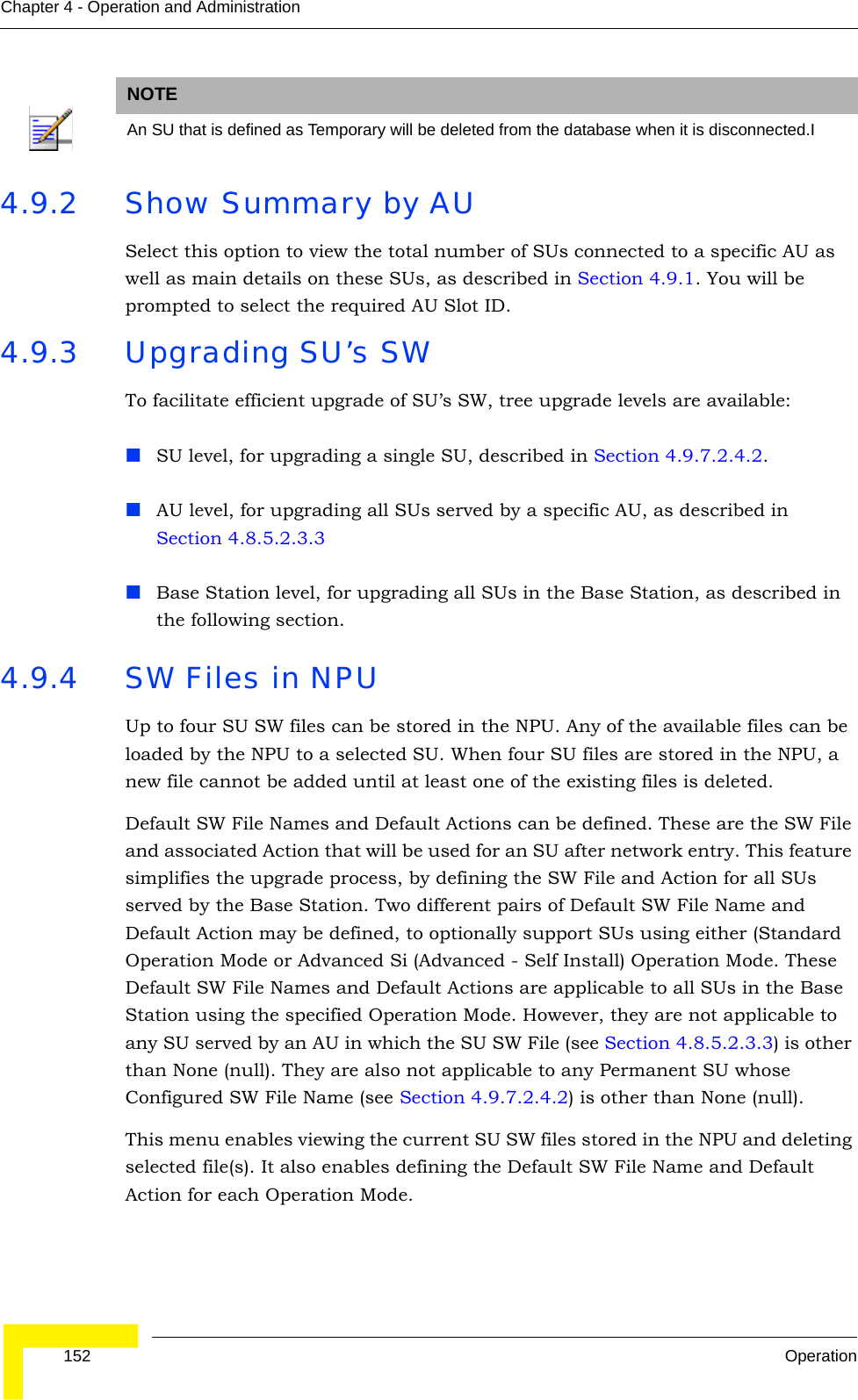  152 OperationChapter 4 - Operation and Administration4.9.2 Show Summary by AUSelect this option to view the total number of SUs connected to a specific AU as well as main details on these SUs, as described in Section 4.9.1. You will be prompted to select the required AU Slot ID.4.9.3 Upgrading SU’s SWTo facilitate efficient upgrade of SU’s SW, tree upgrade levels are available:SU level, for upgrading a single SU, described in Section 4.9.7.2.4.2.AU level, for upgrading all SUs served by a specific AU, as described in Section 4.8.5.2.3.3Base Station level, for upgrading all SUs in the Base Station, as described in the following section.4.9.4 SW Files in NPUUp to four SU SW files can be stored in the NPU. Any of the available files can be loaded by the NPU to a selected SU. When four SU files are stored in the NPU, a new file cannot be added until at least one of the existing files is deleted. Default SW File Names and Default Actions can be defined. These are the SW File and associated Action that will be used for an SU after network entry. This feature simplifies the upgrade process, by defining the SW File and Action for all SUs served by the Base Station. Two different pairs of Default SW File Name and Default Action may be defined, to optionally support SUs using either (Standard Operation Mode or Advanced Si (Advanced - Self Install) Operation Mode. These Default SW File Names and Default Actions are applicable to all SUs in the Base Station using the specified Operation Mode. However, they are not applicable to any SU served by an AU in which the SU SW File (see Section 4.8.5.2.3.3) is other than None (null). They are also not applicable to any Permanent SU whose Configured SW File Name (see Section 4.9.7.2.4.2) is other than None (null).This menu enables viewing the current SU SW files stored in the NPU and deleting selected file(s). It also enables defining the Default SW File Name and Default Action for each Operation Mode. NOTEAn SU that is defined as Temporary will be deleted from the database when it is disconnected.I