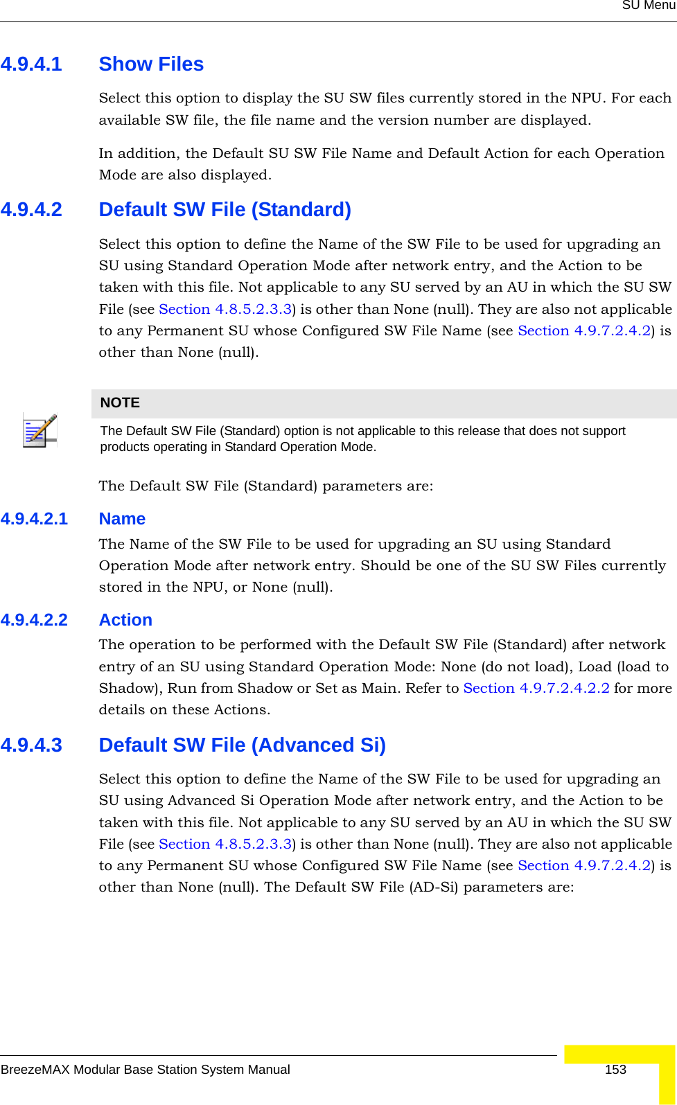 SU MenuBreezeMAX Modular Base Station System Manual 1534.9.4.1 Show FilesSelect this option to display the SU SW files currently stored in the NPU. For each available SW file, the file name and the version number are displayed.In addition, the Default SU SW File Name and Default Action for each Operation Mode are also displayed.4.9.4.2 Default SW File (Standard)Select this option to define the Name of the SW File to be used for upgrading an SU using Standard Operation Mode after network entry, and the Action to be taken with this file. Not applicable to any SU served by an AU in which the SU SW File (see Section 4.8.5.2.3.3) is other than None (null). They are also not applicable to any Permanent SU whose Configured SW File Name (see Section 4.9.7.2.4.2) is other than None (null).The Default SW File (Standard) parameters are:4.9.4.2.1 NameThe Name of the SW File to be used for upgrading an SU using Standard Operation Mode after network entry. Should be one of the SU SW Files currently stored in the NPU, or None (null).4.9.4.2.2 ActionThe operation to be performed with the Default SW File (Standard) after network entry of an SU using Standard Operation Mode: None (do not load), Load (load to Shadow), Run from Shadow or Set as Main. Refer to Section 4.9.7.2.4.2.2 for more details on these Actions.4.9.4.3 Default SW File (Advanced Si)Select this option to define the Name of the SW File to be used for upgrading an SU using Advanced Si Operation Mode after network entry, and the Action to be taken with this file. Not applicable to any SU served by an AU in which the SU SW File (see Section 4.8.5.2.3.3) is other than None (null). They are also not applicable to any Permanent SU whose Configured SW File Name (see Section 4.9.7.2.4.2) is other than None (null). The Default SW File (AD-Si) parameters are:NOTEThe Default SW File (Standard) option is not applicable to this release that does not support products operating in Standard Operation Mode. 