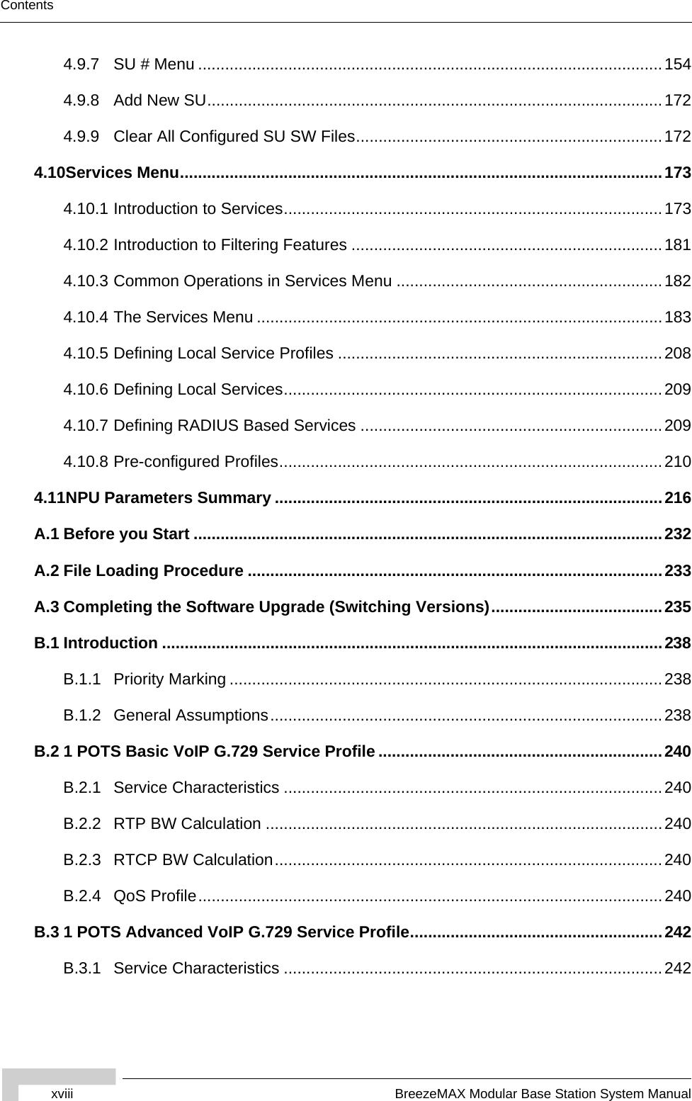 xviii BreezeMAX Modular Base Station System ManualContents4.9.7 SU # Menu .......................................................................................................1544.9.8 Add New SU.....................................................................................................1724.9.9 Clear All Configured SU SW Files....................................................................1724.10Services Menu...........................................................................................................1734.10.1 Introduction to Services....................................................................................1734.10.2 Introduction to Filtering Features .....................................................................1814.10.3 Common Operations in Services Menu ...........................................................1824.10.4 The Services Menu ..........................................................................................1834.10.5 Defining Local Service Profiles ........................................................................2084.10.6 Defining Local Services....................................................................................2094.10.7 Defining RADIUS Based Services ...................................................................2094.10.8 Pre-configured Profiles.....................................................................................2104.11NPU Parameters Summary ......................................................................................216A.1 Before you Start ........................................................................................................232A.2 File Loading Procedure ............................................................................................233A.3 Completing the Software Upgrade (Switching Versions)......................................235B.1 Introduction ...............................................................................................................238B.1.1 Priority Marking ................................................................................................238B.1.2 General Assumptions.......................................................................................238B.2 1 POTS Basic VoIP G.729 Service Profile ...............................................................240B.2.1 Service Characteristics ....................................................................................240B.2.2 RTP BW Calculation ........................................................................................240B.2.3 RTCP BW Calculation......................................................................................240B.2.4 QoS Profile.......................................................................................................240B.3 1 POTS Advanced VoIP G.729 Service Profile........................................................242B.3.1 Service Characteristics ....................................................................................242