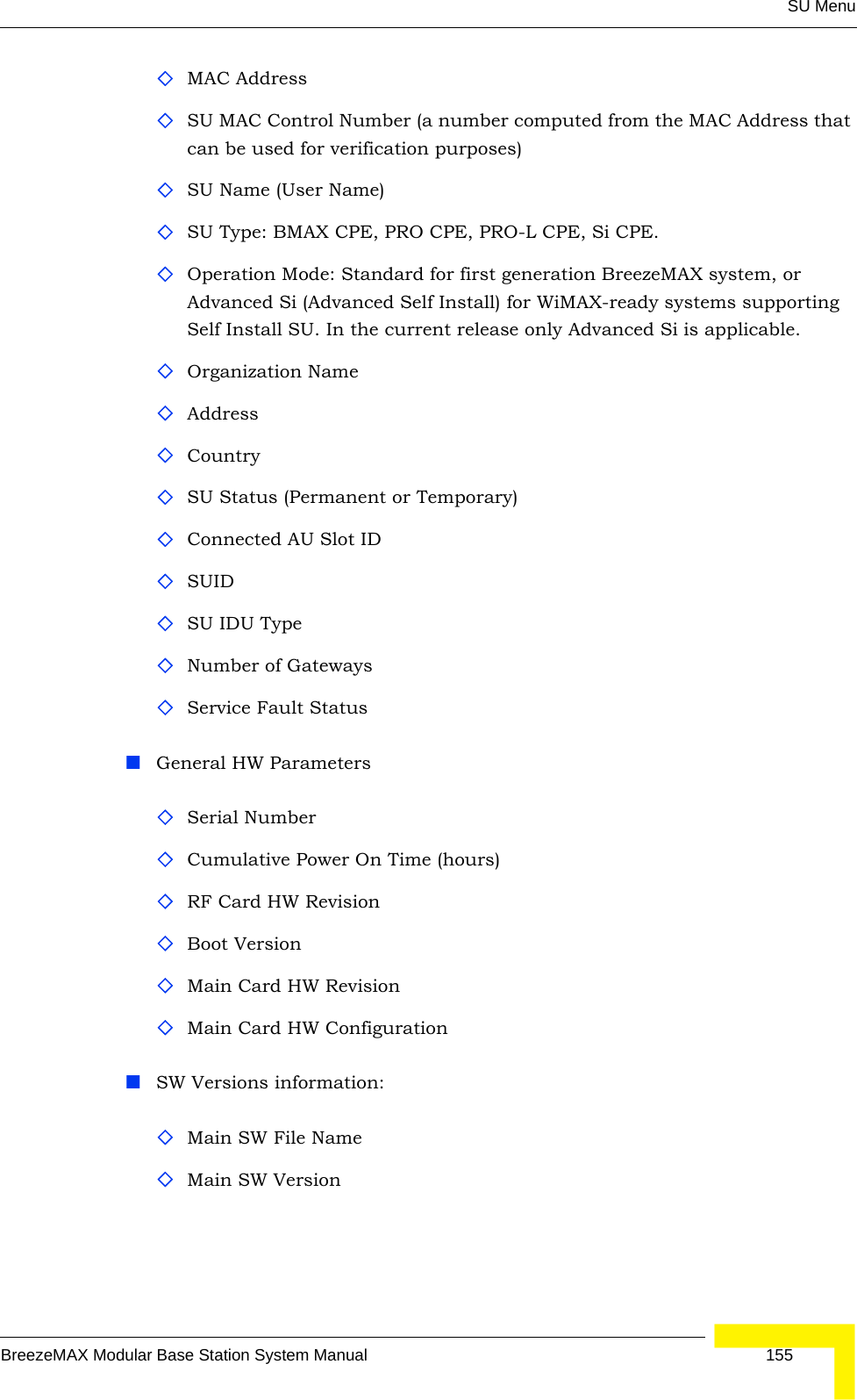 SU MenuBreezeMAX Modular Base Station System Manual 155MAC AddressSU MAC Control Number (a number computed from the MAC Address that can be used for verification purposes)SU Name (User Name)SU Type: BMAX CPE, PRO CPE, PRO-L CPE, Si CPE.Operation Mode: Standard for first generation BreezeMAX system, or Advanced Si (Advanced Self Install) for WiMAX-ready systems supporting Self Install SU. In the current release only Advanced Si is applicable. Organization NameAddressCountry SU Status (Permanent or Temporary)Connected AU Slot IDSUID SU IDU TypeNumber of GatewaysService Fault StatusGeneral HW ParametersSerial Number Cumulative Power On Time (hours)RF Card HW RevisionBoot VersionMain Card HW RevisionMain Card HW ConfigurationSW Versions information:Main SW File NameMain SW Version