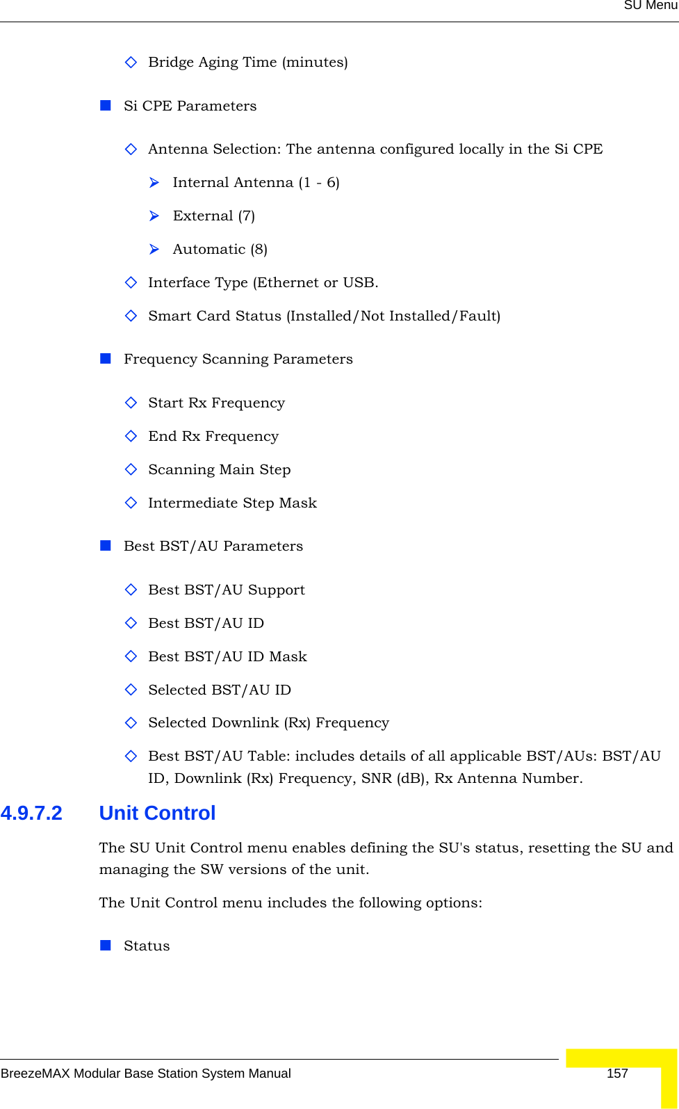 SU MenuBreezeMAX Modular Base Station System Manual 157Bridge Aging Time (minutes)Si CPE ParametersAntenna Selection: The antenna configured locally in the Si CPE¾Internal Antenna (1 - 6)¾External (7) ¾Automatic (8) Interface Type (Ethernet or USB. Smart Card Status (Installed/Not Installed/Fault)Frequency Scanning ParametersStart Rx FrequencyEnd Rx FrequencyScanning Main StepIntermediate Step MaskBest BST/AU ParametersBest BST/AU SupportBest BST/AU IDBest BST/AU ID MaskSelected BST/AU IDSelected Downlink (Rx) FrequencyBest BST/AU Table: includes details of all applicable BST/AUs: BST/AU ID, Downlink (Rx) Frequency, SNR (dB), Rx Antenna Number.4.9.7.2 Unit ControlThe SU Unit Control menu enables defining the SU&apos;s status, resetting the SU and managing the SW versions of the unit.The Unit Control menu includes the following options:Status