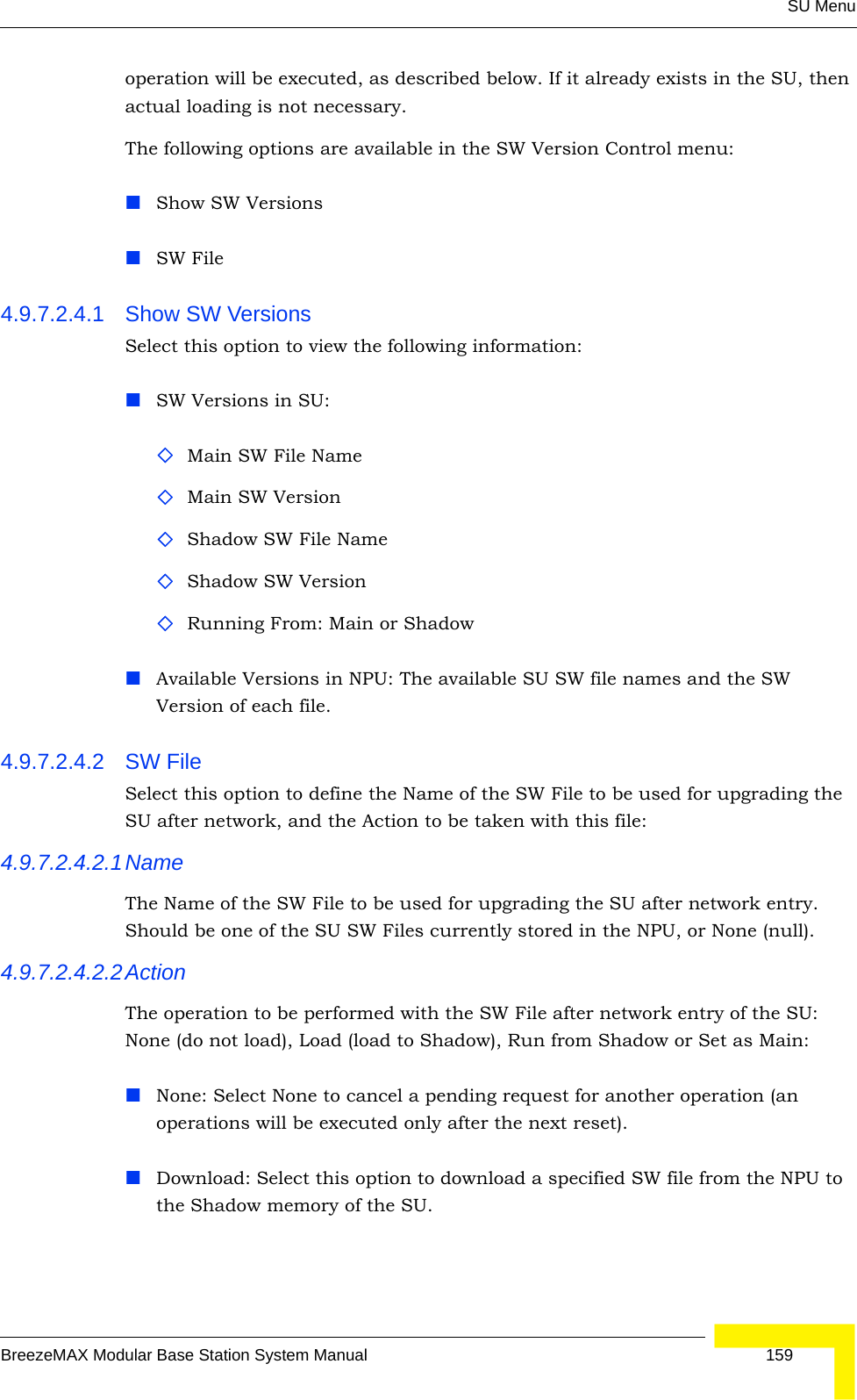 SU MenuBreezeMAX Modular Base Station System Manual 159operation will be executed, as described below. If it already exists in the SU, then actual loading is not necessary. The following options are available in the SW Version Control menu:Show SW VersionsSW File4.9.7.2.4.1 Show SW VersionsSelect this option to view the following information:SW Versions in SU:Main SW File NameMain SW VersionShadow SW File NameShadow SW VersionRunning From: Main or ShadowAvailable Versions in NPU: The available SU SW file names and the SW Version of each file.4.9.7.2.4.2 SW File Select this option to define the Name of the SW File to be used for upgrading the SU after network, and the Action to be taken with this file:4.9.7.2.4.2.1NameThe Name of the SW File to be used for upgrading the SU after network entry. Should be one of the SU SW Files currently stored in the NPU, or None (null).4.9.7.2.4.2.2ActionThe operation to be performed with the SW File after network entry of the SU: None (do not load), Load (load to Shadow), Run from Shadow or Set as Main:None: Select None to cancel a pending request for another operation (an operations will be executed only after the next reset).Download: Select this option to download a specified SW file from the NPU to the Shadow memory of the SU.