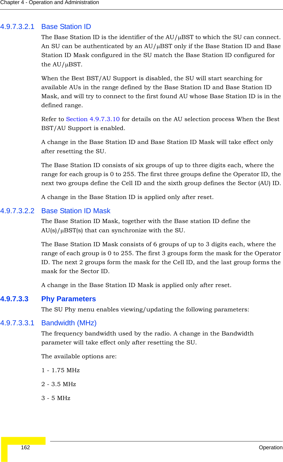  162 OperationChapter 4 - Operation and Administration4.9.7.3.2.1 Base Station IDThe Base Station ID is the identifier of the AU/μBST to which the SU can connect. An SU can be authenticated by an AU/μBST only if the Base Station ID and Base Station ID Mask configured in the SU match the Base Station ID configured for the AU/μBST. When the Best BST/AU Support is disabled, the SU will start searching for available AUs in the range defined by the Base Station ID and Base Station ID Mask, and will try to connect to the first found AU whose Base Station ID is in the defined range.Refer to Section 4.9.7.3.10 for details on the AU selection process When the Best BST/AU Support is enabled.A change in the Base Station ID and Base Station ID Mask will take effect only after resetting the SU.The Base Station ID consists of six groups of up to three digits each, where the range for each group is 0 to 255. The first three groups define the Operator ID, the next two groups define the Cell ID and the sixth group defines the Sector (AU) ID.A change in the Base Station ID is applied only after reset.4.9.7.3.2.2 Base Station ID MaskThe Base Station ID Mask, together with the Base station ID define the AU(s)/μBST(s) that can synchronize with the SU.The Base Station ID Mask consists of 6 groups of up to 3 digits each, where the range of each group is 0 to 255. The first 3 groups form the mask for the Operator ID. The next 2 groups form the mask for the Cell ID, and the last group forms the mask for the Sector ID.A change in the Base Station ID Mask is applied only after reset.4.9.7.3.3 Phy ParametersThe SU Phy menu enables viewing/updating the following parameters:4.9.7.3.3.1 Bandwidth (MHz)The frequency bandwidth used by the radio. A change in the Bandwidth parameter will take effect only after resetting the SU.The available options are:1 - 1.75 MHz2 - 3.5 MHz3 - 5 MHz