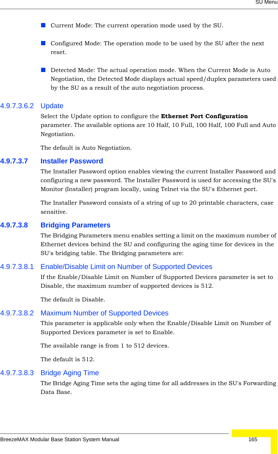 SU MenuBreezeMAX Modular Base Station System Manual 165Current Mode: The current operation mode used by the SU.Configured Mode: The operation mode to be used by the SU after the next reset.Detected Mode: The actual operation mode. When the Current Mode is Auto Negotiation, the Detected Mode displays actual speed/duplex parameters used by the SU as a result of the auto negotiation process.4.9.7.3.6.2 UpdateSelect the Update option to configure the Ethernet Port Configuration parameter. The available options are 10 Half, 10 Full, 100 Half, 100 Full and Auto Negotiation.The default is Auto Negotiation.4.9.7.3.7 Installer PasswordThe Installer Password option enables viewing the current Installer Password and configuring a new password. The Installer Password is used for accessing the SU&apos;s Monitor (Installer) program locally, using Telnet via the SU&apos;s Ethernet port.The Installer Password consists of a string of up to 20 printable characters, case sensitive.4.9.7.3.8 Bridging ParametersThe Bridging Parameters menu enables setting a limit on the maximum number of Ethernet devices behind the SU and configuring the aging time for devices in the SU&apos;s bridging table. The Bridging parameters are:4.9.7.3.8.1 Enable/Disable Limit on Number of Supported DevicesIf the Enable/Disable Limit on Number of Supported Devices parameter is set to Disable, the maximum number of supported devices is 512.The default is Disable.4.9.7.3.8.2 Maximum Number of Supported DevicesThis parameter is applicable only when the Enable/Disable Limit on Number of Supported Devices parameter is set to Enable.The available range is from 1 to 512 devices.The default is 512.4.9.7.3.8.3 Bridge Aging TimeThe Bridge Aging Time sets the aging time for all addresses in the SU&apos;s Forwarding Data Base. 