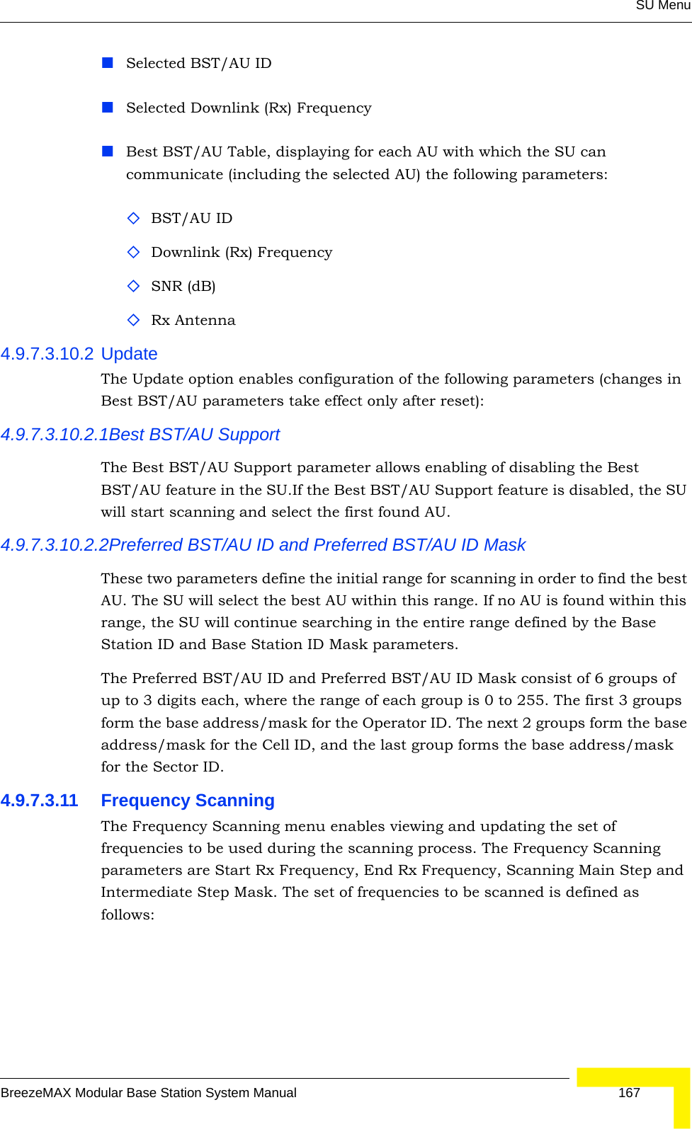 SU MenuBreezeMAX Modular Base Station System Manual 167Selected BST/AU ID Selected Downlink (Rx) FrequencyBest BST/AU Table, displaying for each AU with which the SU can communicate (including the selected AU) the following parameters:BST/AU IDDownlink (Rx) FrequencySNR (dB)Rx Antenna4.9.7.3.10.2 UpdateThe Update option enables configuration of the following parameters (changes in Best BST/AU parameters take effect only after reset):4.9.7.3.10.2.1Best BST/AU SupportThe Best BST/AU Support parameter allows enabling of disabling the Best BST/AU feature in the SU.If the Best BST/AU Support feature is disabled, the SU will start scanning and select the first found AU.4.9.7.3.10.2.2Preferred BST/AU ID and Preferred BST/AU ID MaskThese two parameters define the initial range for scanning in order to find the best AU. The SU will select the best AU within this range. If no AU is found within this range, the SU will continue searching in the entire range defined by the Base Station ID and Base Station ID Mask parameters.The Preferred BST/AU ID and Preferred BST/AU ID Mask consist of 6 groups of up to 3 digits each, where the range of each group is 0 to 255. The first 3 groups form the base address/mask for the Operator ID. The next 2 groups form the base address/mask for the Cell ID, and the last group forms the base address/mask for the Sector ID.4.9.7.3.11 Frequency ScanningThe Frequency Scanning menu enables viewing and updating the set of frequencies to be used during the scanning process. The Frequency Scanning parameters are Start Rx Frequency, End Rx Frequency, Scanning Main Step and Intermediate Step Mask. The set of frequencies to be scanned is defined as follows: