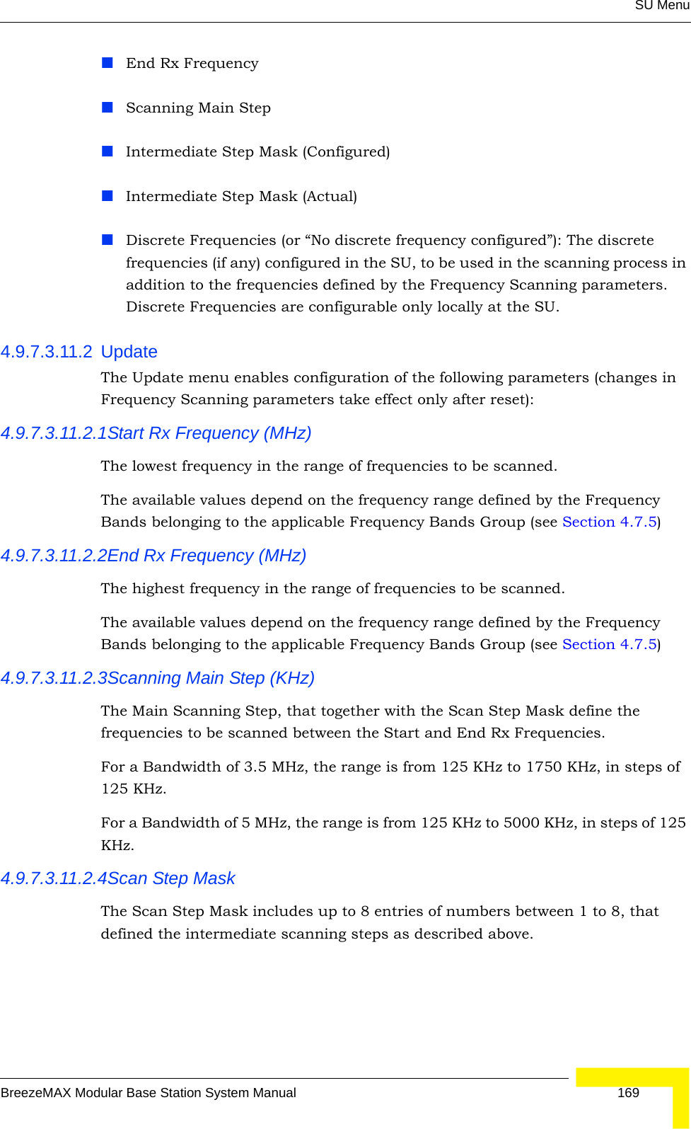 SU MenuBreezeMAX Modular Base Station System Manual 169End Rx FrequencyScanning Main StepIntermediate Step Mask (Configured) Intermediate Step Mask (Actual)Discrete Frequencies (or “No discrete frequency configured”): The discrete frequencies (if any) configured in the SU, to be used in the scanning process in addition to the frequencies defined by the Frequency Scanning parameters. Discrete Frequencies are configurable only locally at the SU.4.9.7.3.11.2 UpdateThe Update menu enables configuration of the following parameters (changes in Frequency Scanning parameters take effect only after reset):4.9.7.3.11.2.1Start Rx Frequency (MHz)The lowest frequency in the range of frequencies to be scanned.The available values depend on the frequency range defined by the Frequency Bands belonging to the applicable Frequency Bands Group (see Section 4.7.5)4.9.7.3.11.2.2End Rx Frequency (MHz)The highest frequency in the range of frequencies to be scanned.The available values depend on the frequency range defined by the Frequency Bands belonging to the applicable Frequency Bands Group (see Section 4.7.5)4.9.7.3.11.2.3Scanning Main Step (KHz)The Main Scanning Step, that together with the Scan Step Mask define the frequencies to be scanned between the Start and End Rx Frequencies. For a Bandwidth of 3.5 MHz, the range is from 125 KHz to 1750 KHz, in steps of 125 KHz.For a Bandwidth of 5 MHz, the range is from 125 KHz to 5000 KHz, in steps of 125 KHz. 4.9.7.3.11.2.4Scan Step MaskThe Scan Step Mask includes up to 8 entries of numbers between 1 to 8, that defined the intermediate scanning steps as described above.