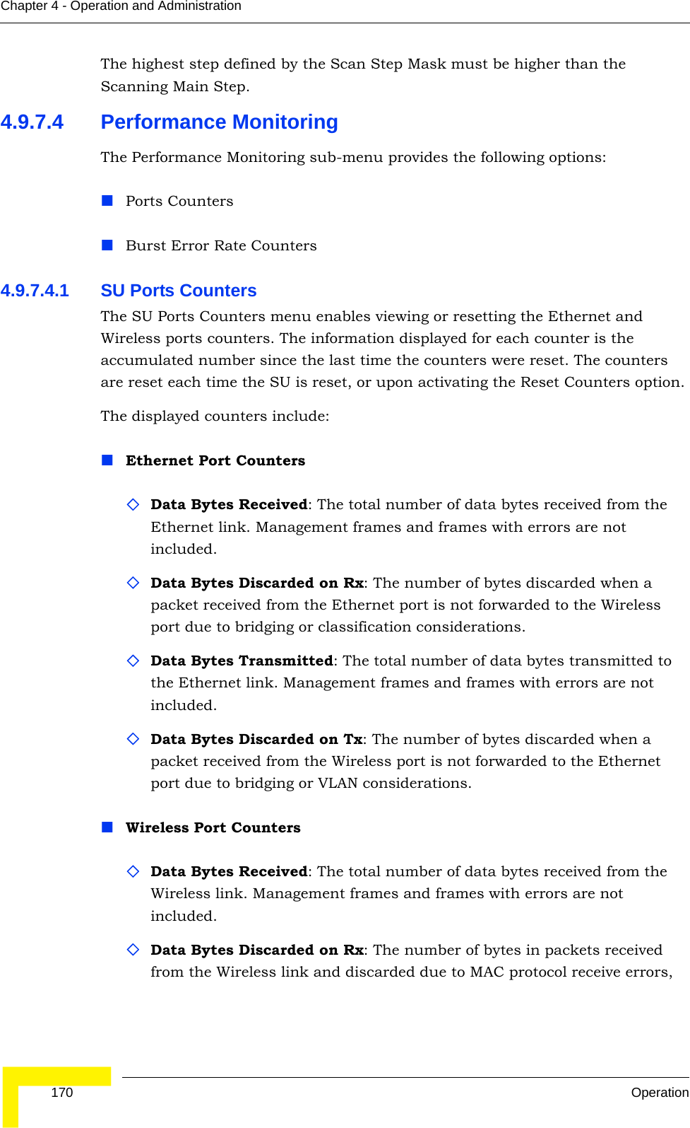  170 OperationChapter 4 - Operation and AdministrationThe highest step defined by the Scan Step Mask must be higher than the Scanning Main Step.4.9.7.4 Performance MonitoringThe Performance Monitoring sub-menu provides the following options:Ports CountersBurst Error Rate Counters4.9.7.4.1 SU Ports CountersThe SU Ports Counters menu enables viewing or resetting the Ethernet and Wireless ports counters. The information displayed for each counter is the accumulated number since the last time the counters were reset. The counters are reset each time the SU is reset, or upon activating the Reset Counters option.The displayed counters include:Ethernet Port CountersData Bytes Received: The total number of data bytes received from the Ethernet link. Management frames and frames with errors are not included.Data Bytes Discarded on Rx: The number of bytes discarded when a packet received from the Ethernet port is not forwarded to the Wireless port due to bridging or classification considerations.Data Bytes Transmitted: The total number of data bytes transmitted to the Ethernet link. Management frames and frames with errors are not included.Data Bytes Discarded on Tx: The number of bytes discarded when a packet received from the Wireless port is not forwarded to the Ethernet port due to bridging or VLAN considerations.Wireless Port CountersData Bytes Received: The total number of data bytes received from the Wireless link. Management frames and frames with errors are not included.Data Bytes Discarded on Rx: The number of bytes in packets received from the Wireless link and discarded due to MAC protocol receive errors, 
