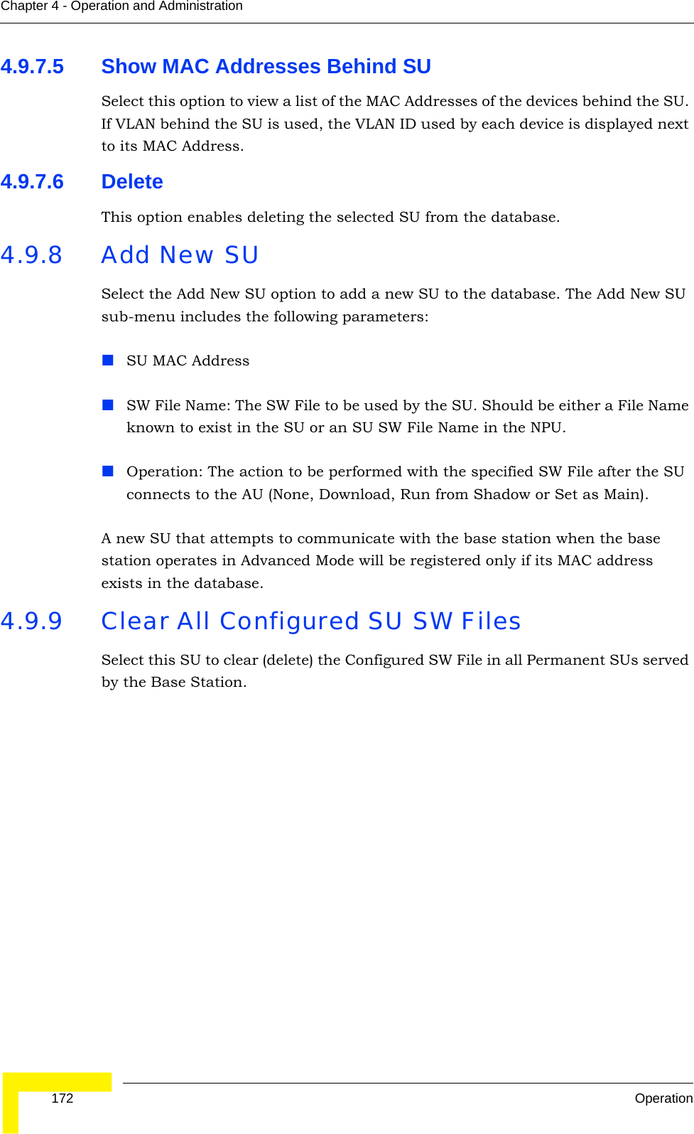  172 OperationChapter 4 - Operation and Administration4.9.7.5 Show MAC Addresses Behind SUSelect this option to view a list of the MAC Addresses of the devices behind the SU. If VLAN behind the SU is used, the VLAN ID used by each device is displayed next to its MAC Address.4.9.7.6 DeleteThis option enables deleting the selected SU from the database.4.9.8 Add New SUSelect the Add New SU option to add a new SU to the database. The Add New SU sub-menu includes the following parameters:SU MAC AddressSW File Name: The SW File to be used by the SU. Should be either a File Name known to exist in the SU or an SU SW File Name in the NPU.Operation: The action to be performed with the specified SW File after the SU connects to the AU (None, Download, Run from Shadow or Set as Main).A new SU that attempts to communicate with the base station when the base station operates in Advanced Mode will be registered only if its MAC address exists in the database.4.9.9 Clear All Configured SU SW FilesSelect this SU to clear (delete) the Configured SW File in all Permanent SUs served by the Base Station.