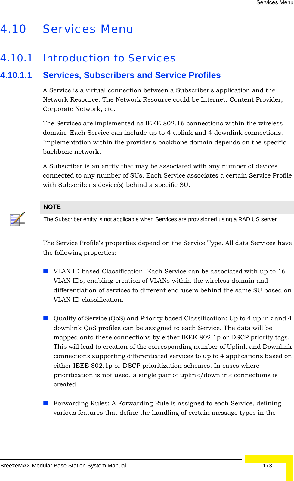 Services MenuBreezeMAX Modular Base Station System Manual 1734.10 Services Menu4.10.1 Introduction to Services4.10.1.1 Services, Subscribers and Service ProfilesA Service is a virtual connection between a Subscriber&apos;s application and the Network Resource. The Network Resource could be Internet, Content Provider, Corporate Network, etc.The Services are implemented as IEEE 802.16 connections within the wireless domain. Each Service can include up to 4 uplink and 4 downlink connections. Implementation within the provider&apos;s backbone domain depends on the specific backbone network.A Subscriber is an entity that may be associated with any number of devices connected to any number of SUs. Each Service associates a certain Service Profile with Subscriber&apos;s device(s) behind a specific SU.The Service Profile&apos;s properties depend on the Service Type. All data Services have the following properties:VLAN ID based Classification: Each Service can be associated with up to 16 VLAN IDs, enabling creation of VLANs within the wireless domain and differentiation of services to different end-users behind the same SU based on VLAN ID classification.Quality of Service (QoS) and Priority based Classification: Up to 4 uplink and 4 downlink QoS profiles can be assigned to each Service. The data will be mapped onto these connections by either IEEE 802.1p or DSCP priority tags. This will lead to creation of the corresponding number of Uplink and Downlink connections supporting differentiated services to up to 4 applications based on either IEEE 802.1p or DSCP prioritization schemes. In cases where prioritization is not used, a single pair of uplink/downlink connections is created.Forwarding Rules: A Forwarding Rule is assigned to each Service, defining various features that define the handling of certain message types in the NOTEThe Subscriber entity is not applicable when Services are provisioned using a RADIUS server.