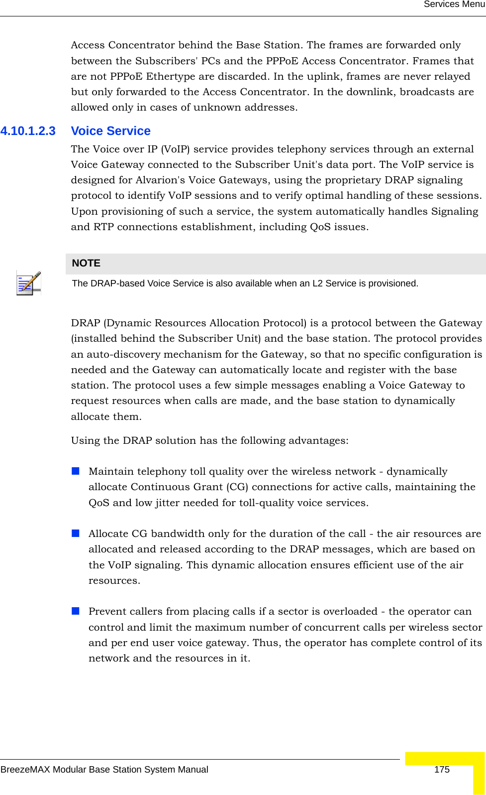 Services MenuBreezeMAX Modular Base Station System Manual 175Access Concentrator behind the Base Station. The frames are forwarded only between the Subscribers&apos; PCs and the PPPoE Access Concentrator. Frames that are not PPPoE Ethertype are discarded. In the uplink, frames are never relayed but only forwarded to the Access Concentrator. In the downlink, broadcasts are allowed only in cases of unknown addresses.4.10.1.2.3 Voice ServiceThe Voice over IP (VoIP) service provides telephony services through an external Voice Gateway connected to the Subscriber Unit&apos;s data port. The VoIP service is designed for Alvarion&apos;s Voice Gateways, using the proprietary DRAP signaling protocol to identify VoIP sessions and to verify optimal handling of these sessions. Upon provisioning of such a service, the system automatically handles Signaling and RTP connections establishment, including QoS issues.DRAP (Dynamic Resources Allocation Protocol) is a protocol between the Gateway (installed behind the Subscriber Unit) and the base station. The protocol provides an auto-discovery mechanism for the Gateway, so that no specific configuration is needed and the Gateway can automatically locate and register with the base station. The protocol uses a few simple messages enabling a Voice Gateway to request resources when calls are made, and the base station to dynamically allocate them.Using the DRAP solution has the following advantages:Maintain telephony toll quality over the wireless network - dynamically allocate Continuous Grant (CG) connections for active calls, maintaining the QoS and low jitter needed for toll-quality voice services.Allocate CG bandwidth only for the duration of the call - the air resources are allocated and released according to the DRAP messages, which are based on the VoIP signaling. This dynamic allocation ensures efficient use of the air resources.Prevent callers from placing calls if a sector is overloaded - the operator can control and limit the maximum number of concurrent calls per wireless sector and per end user voice gateway. Thus, the operator has complete control of its network and the resources in it.NOTEThe DRAP-based Voice Service is also available when an L2 Service is provisioned.