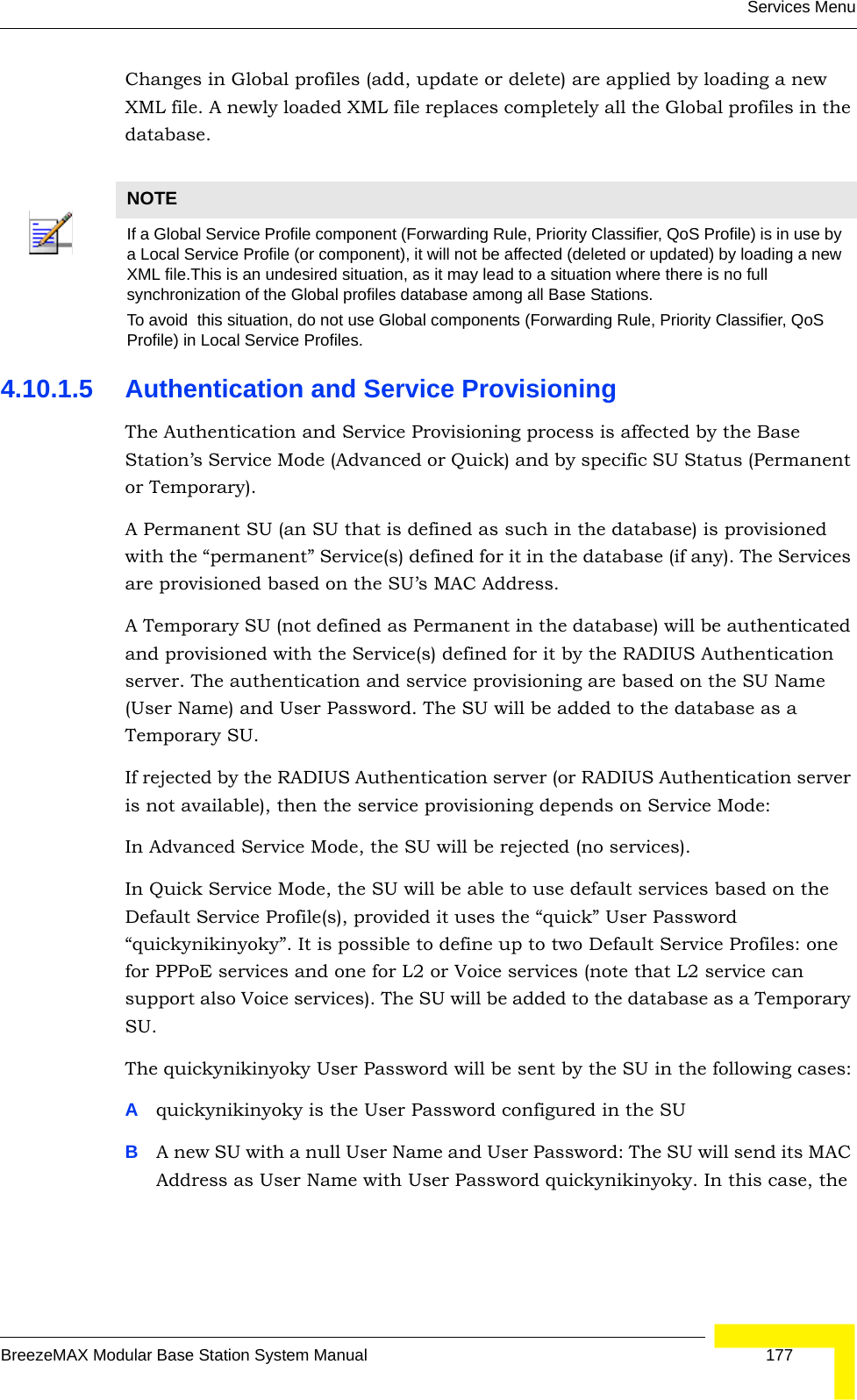 Services MenuBreezeMAX Modular Base Station System Manual 177Changes in Global profiles (add, update or delete) are applied by loading a new XML file. A newly loaded XML file replaces completely all the Global profiles in the database.4.10.1.5 Authentication and Service ProvisioningThe Authentication and Service Provisioning process is affected by the Base Station’s Service Mode (Advanced or Quick) and by specific SU Status (Permanent or Temporary). A Permanent SU (an SU that is defined as such in the database) is provisioned with the “permanent” Service(s) defined for it in the database (if any). The Services are provisioned based on the SU’s MAC Address. A Temporary SU (not defined as Permanent in the database) will be authenticated and provisioned with the Service(s) defined for it by the RADIUS Authentication server. The authentication and service provisioning are based on the SU Name (User Name) and User Password. The SU will be added to the database as a Temporary SU.If rejected by the RADIUS Authentication server (or RADIUS Authentication server is not available), then the service provisioning depends on Service Mode:In Advanced Service Mode, the SU will be rejected (no services).In Quick Service Mode, the SU will be able to use default services based on the Default Service Profile(s), provided it uses the “quick” User Password “quickynikinyoky”. It is possible to define up to two Default Service Profiles: one for PPPoE services and one for L2 or Voice services (note that L2 service can support also Voice services). The SU will be added to the database as a Temporary SU. The quickynikinyoky User Password will be sent by the SU in the following cases:Aquickynikinyoky is the User Password configured in the SUBA new SU with a null User Name and User Password: The SU will send its MAC Address as User Name with User Password quickynikinyoky. In this case, the NOTEIf a Global Service Profile component (Forwarding Rule, Priority Classifier, QoS Profile) is in use by a Local Service Profile (or component), it will not be affected (deleted or updated) by loading a new XML file.This is an undesired situation, as it may lead to a situation where there is no full synchronization of the Global profiles database among all Base Stations. To avoid  this situation, do not use Global components (Forwarding Rule, Priority Classifier, QoS Profile) in Local Service Profiles.