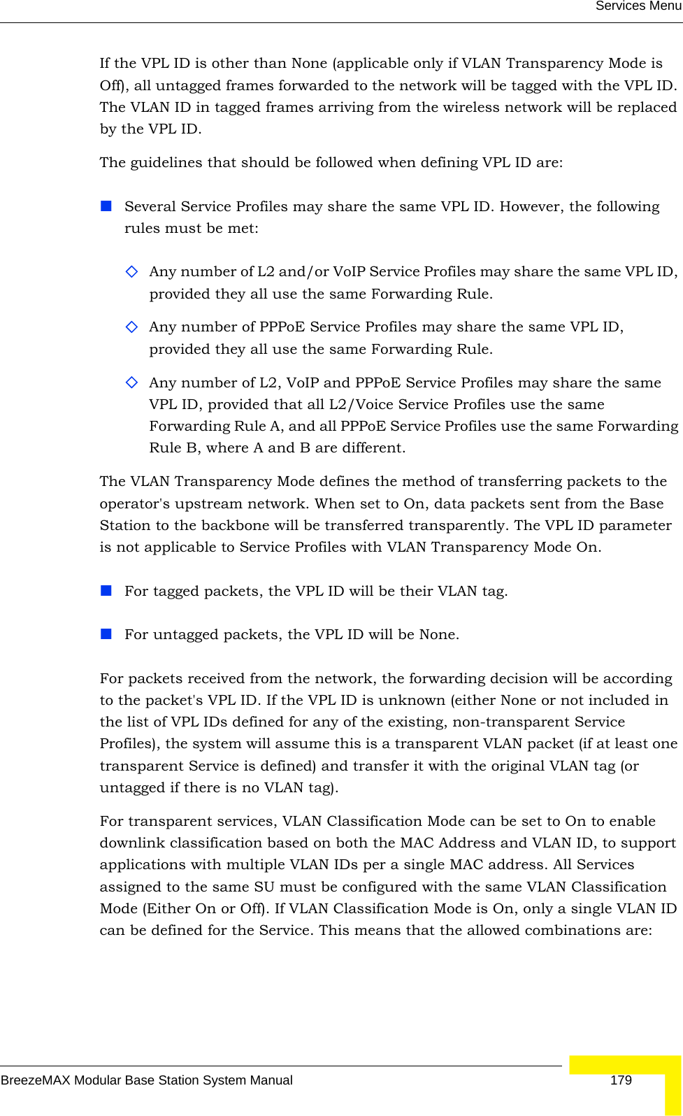 Services MenuBreezeMAX Modular Base Station System Manual 179If the VPL ID is other than None (applicable only if VLAN Transparency Mode is Off), all untagged frames forwarded to the network will be tagged with the VPL ID. The VLAN ID in tagged frames arriving from the wireless network will be replaced by the VPL ID.The guidelines that should be followed when defining VPL ID are:Several Service Profiles may share the same VPL ID. However, the following rules must be met:Any number of L2 and/or VoIP Service Profiles may share the same VPL ID, provided they all use the same Forwarding Rule.Any number of PPPoE Service Profiles may share the same VPL ID, provided they all use the same Forwarding Rule.Any number of L2, VoIP and PPPoE Service Profiles may share the same VPL ID, provided that all L2/Voice Service Profiles use the same Forwarding Rule A, and all PPPoE Service Profiles use the same Forwarding Rule B, where A and B are different.The VLAN Transparency Mode defines the method of transferring packets to the operator&apos;s upstream network. When set to On, data packets sent from the Base Station to the backbone will be transferred transparently. The VPL ID parameter is not applicable to Service Profiles with VLAN Transparency Mode On.For tagged packets, the VPL ID will be their VLAN tag.For untagged packets, the VPL ID will be None.For packets received from the network, the forwarding decision will be according to the packet&apos;s VPL ID. If the VPL ID is unknown (either None or not included in the list of VPL IDs defined for any of the existing, non-transparent Service Profiles), the system will assume this is a transparent VLAN packet (if at least one transparent Service is defined) and transfer it with the original VLAN tag (or untagged if there is no VLAN tag).For transparent services, VLAN Classification Mode can be set to On to enable downlink classification based on both the MAC Address and VLAN ID, to support applications with multiple VLAN IDs per a single MAC address. All Services assigned to the same SU must be configured with the same VLAN Classification Mode (Either On or Off). If VLAN Classification Mode is On, only a single VLAN ID can be defined for the Service. This means that the allowed combinations are: