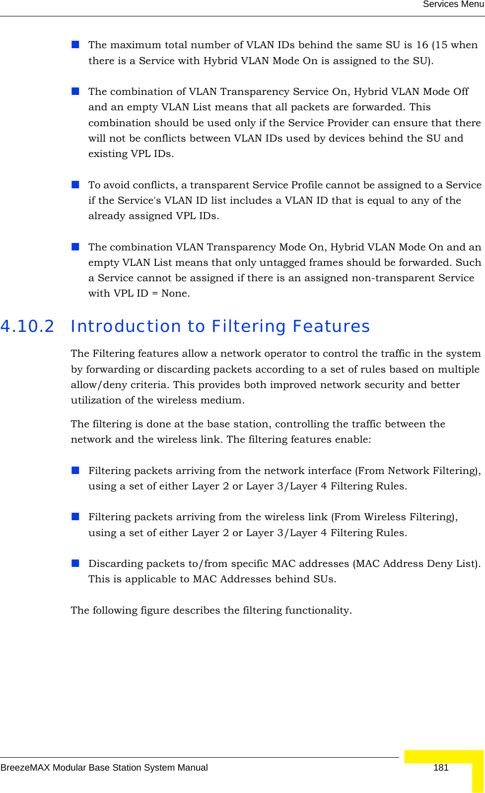 Services MenuBreezeMAX Modular Base Station System Manual 181The maximum total number of VLAN IDs behind the same SU is 16 (15 when there is a Service with Hybrid VLAN Mode On is assigned to the SU).The combination of VLAN Transparency Service On, Hybrid VLAN Mode Off and an empty VLAN List means that all packets are forwarded. This combination should be used only if the Service Provider can ensure that there will not be conflicts between VLAN IDs used by devices behind the SU and existing VPL IDs.To avoid conflicts, a transparent Service Profile cannot be assigned to a Service if the Service&apos;s VLAN ID list includes a VLAN ID that is equal to any of the already assigned VPL IDs.The combination VLAN Transparency Mode On, Hybrid VLAN Mode On and an empty VLAN List means that only untagged frames should be forwarded. Such a Service cannot be assigned if there is an assigned non-transparent Service with VPL ID = None.4.10.2 Introduction to Filtering FeaturesThe Filtering features allow a network operator to control the traffic in the system by forwarding or discarding packets according to a set of rules based on multiple allow/deny criteria. This provides both improved network security and better utilization of the wireless medium.The filtering is done at the base station, controlling the traffic between the network and the wireless link. The filtering features enable:Filtering packets arriving from the network interface (From Network Filtering), using a set of either Layer 2 or Layer 3/Layer 4 Filtering Rules.Filtering packets arriving from the wireless link (From Wireless Filtering), using a set of either Layer 2 or Layer 3/Layer 4 Filtering Rules.Discarding packets to/from specific MAC addresses (MAC Address Deny List). This is applicable to MAC Addresses behind SUs.The following figure describes the filtering functionality.