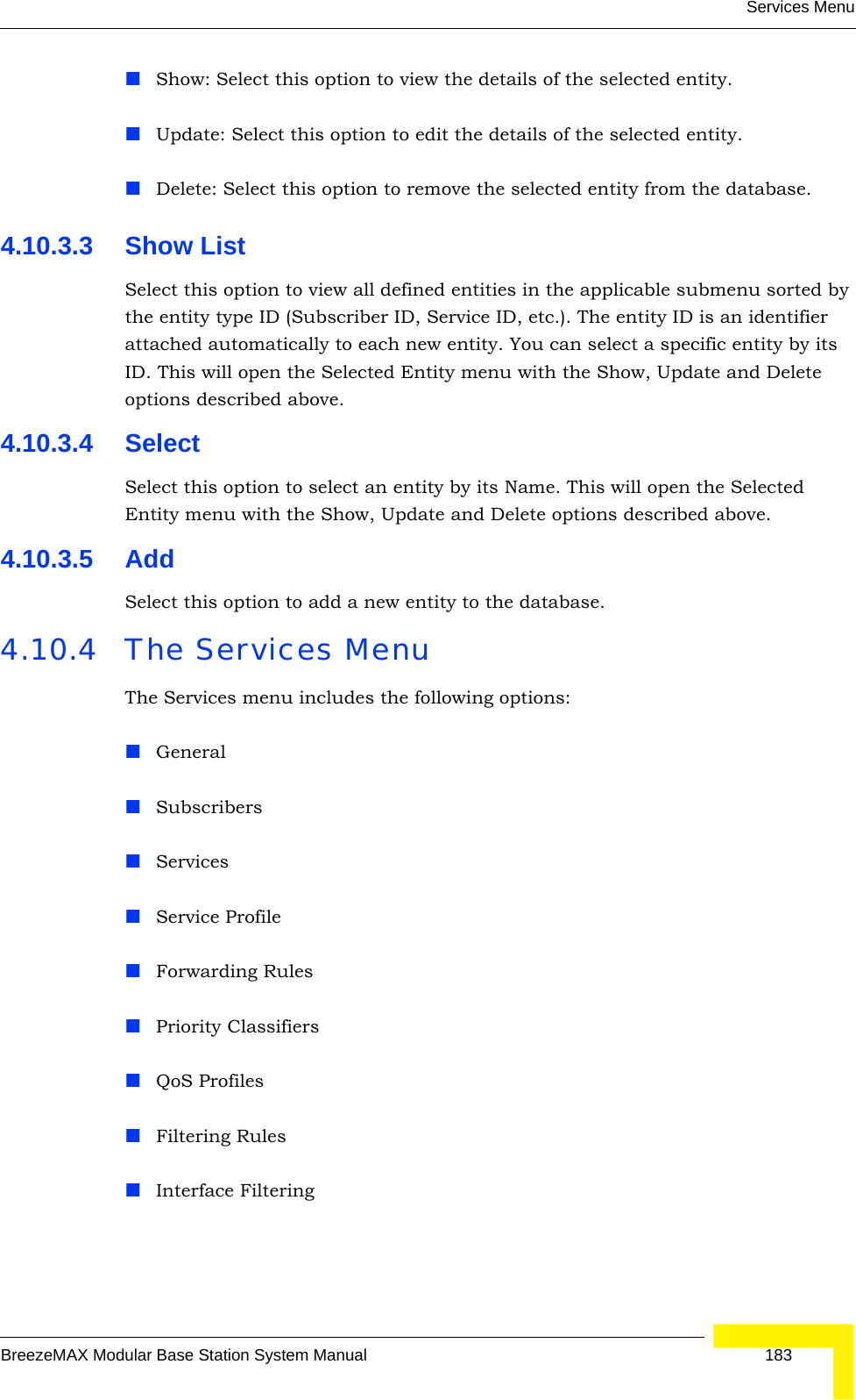 Services MenuBreezeMAX Modular Base Station System Manual 183Show: Select this option to view the details of the selected entity.Update: Select this option to edit the details of the selected entity.Delete: Select this option to remove the selected entity from the database.4.10.3.3 Show ListSelect this option to view all defined entities in the applicable submenu sorted by the entity type ID (Subscriber ID, Service ID, etc.). The entity ID is an identifier attached automatically to each new entity. You can select a specific entity by its ID. This will open the Selected Entity menu with the Show, Update and Delete options described above.4.10.3.4 SelectSelect this option to select an entity by its Name. This will open the Selected Entity menu with the Show, Update and Delete options described above.4.10.3.5 AddSelect this option to add a new entity to the database.4.10.4 The Services MenuThe Services menu includes the following options:GeneralSubscribersServicesService ProfileForwarding RulesPriority ClassifiersQoS ProfilesFiltering RulesInterface Filtering