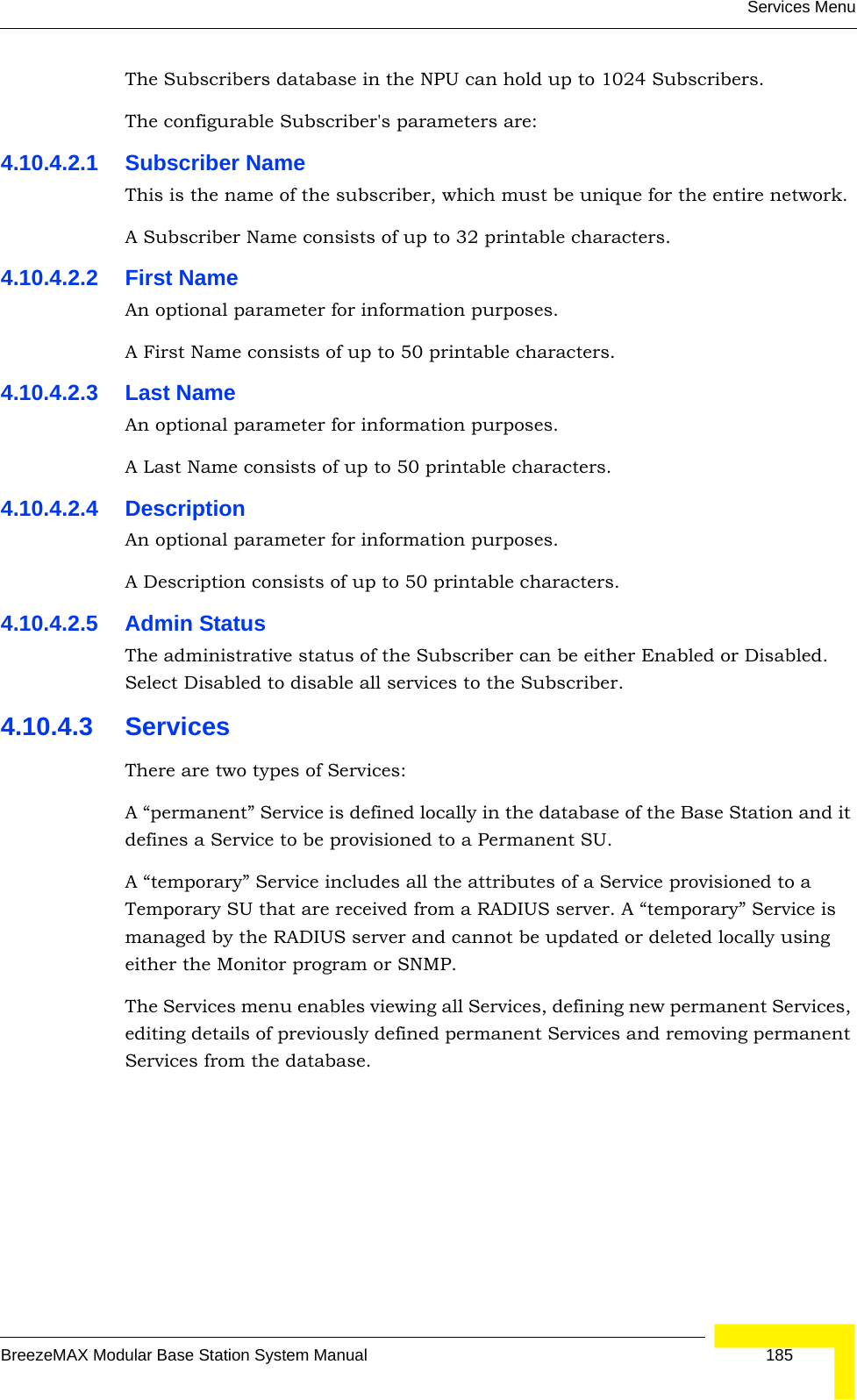 Services MenuBreezeMAX Modular Base Station System Manual 185The Subscribers database in the NPU can hold up to 1024 Subscribers. The configurable Subscriber&apos;s parameters are:4.10.4.2.1 Subscriber NameThis is the name of the subscriber, which must be unique for the entire network. A Subscriber Name consists of up to 32 printable characters.4.10.4.2.2 First NameAn optional parameter for information purposes. A First Name consists of up to 50 printable characters.4.10.4.2.3 Last NameAn optional parameter for information purposes. A Last Name consists of up to 50 printable characters.4.10.4.2.4 DescriptionAn optional parameter for information purposes. A Description consists of up to 50 printable characters.4.10.4.2.5 Admin StatusThe administrative status of the Subscriber can be either Enabled or Disabled. Select Disabled to disable all services to the Subscriber.4.10.4.3 ServicesThere are two types of Services:A “permanent” Service is defined locally in the database of the Base Station and it defines a Service to be provisioned to a Permanent SU. A “temporary” Service includes all the attributes of a Service provisioned to a Temporary SU that are received from a RADIUS server. A “temporary” Service is managed by the RADIUS server and cannot be updated or deleted locally using either the Monitor program or SNMP. The Services menu enables viewing all Services, defining new permanent Services, editing details of previously defined permanent Services and removing permanent Services from the database.