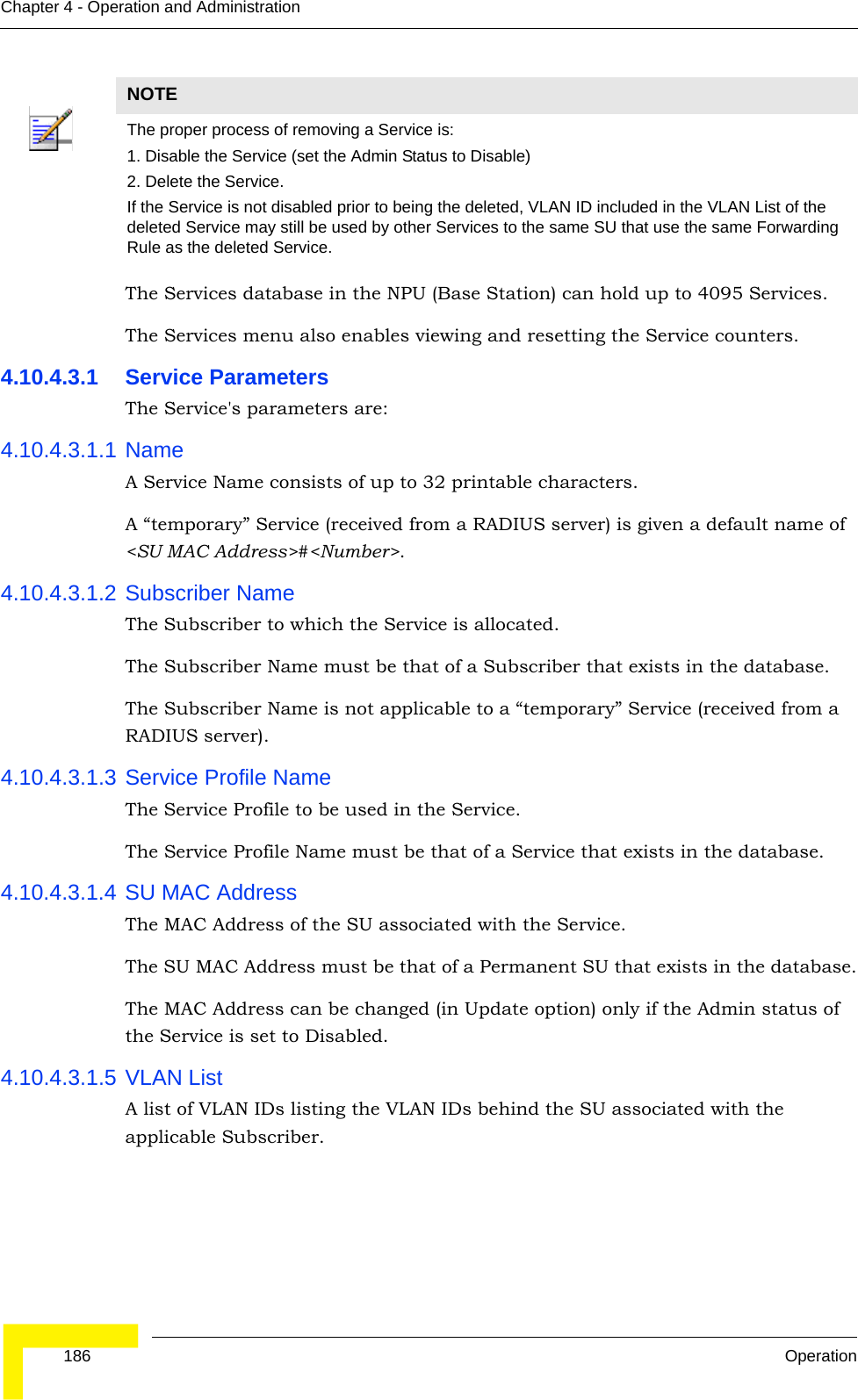  186 OperationChapter 4 - Operation and AdministrationThe Services database in the NPU (Base Station) can hold up to 4095 Services. The Services menu also enables viewing and resetting the Service counters.4.10.4.3.1 Service ParametersThe Service&apos;s parameters are:4.10.4.3.1.1 NameA Service Name consists of up to 32 printable characters.A “temporary” Service (received from a RADIUS server) is given a default name of &lt;SU MAC Address&gt;#&lt;Number&gt;.4.10.4.3.1.2 Subscriber NameThe Subscriber to which the Service is allocated.The Subscriber Name must be that of a Subscriber that exists in the database.The Subscriber Name is not applicable to a “temporary” Service (received from a RADIUS server).4.10.4.3.1.3 Service Profile NameThe Service Profile to be used in the Service.The Service Profile Name must be that of a Service that exists in the database.4.10.4.3.1.4 SU MAC AddressThe MAC Address of the SU associated with the Service.The SU MAC Address must be that of a Permanent SU that exists in the database.The MAC Address can be changed (in Update option) only if the Admin status of the Service is set to Disabled.4.10.4.3.1.5 VLAN ListA list of VLAN IDs listing the VLAN IDs behind the SU associated with the applicable Subscriber.NOTEThe proper process of removing a Service is:1. Disable the Service (set the Admin Status to Disable)2. Delete the Service.If the Service is not disabled prior to being the deleted, VLAN ID included in the VLAN List of the deleted Service may still be used by other Services to the same SU that use the same Forwarding Rule as the deleted Service.