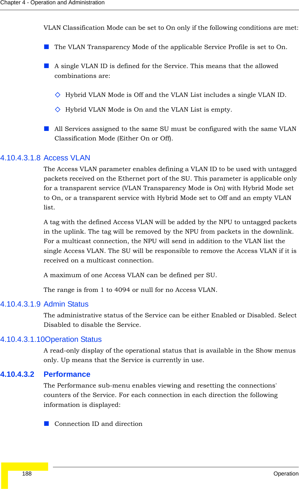  188 OperationChapter 4 - Operation and AdministrationVLAN Classification Mode can be set to On only if the following conditions are met:The VLAN Transparency Mode of the applicable Service Profile is set to On.A single VLAN ID is defined for the Service. This means that the allowed combinations are:Hybrid VLAN Mode is Off and the VLAN List includes a single VLAN ID.Hybrid VLAN Mode is On and the VLAN List is empty.All Services assigned to the same SU must be configured with the same VLAN Classification Mode (Either On or Off).4.10.4.3.1.8 Access VLANThe Access VLAN parameter enables defining a VLAN ID to be used with untagged packets received on the Ethernet port of the SU. This parameter is applicable only for a transparent service (VLAN Transparency Mode is On) with Hybrid Mode set to On, or a transparent service with Hybrid Mode set to Off and an empty VLAN list.A tag with the defined Access VLAN will be added by the NPU to untagged packets in the uplink. The tag will be removed by the NPU from packets in the downlink. For a multicast connection, the NPU will send in addition to the VLAN list the single Access VLAN. The SU will be responsible to remove the Access VLAN if it is received on a multicast connection.A maximum of one Access VLAN can be defined per SU.The range is from 1 to 4094 or null for no Access VLAN.4.10.4.3.1.9 Admin StatusThe administrative status of the Service can be either Enabled or Disabled. Select Disabled to disable the Service.4.10.4.3.1.10Operation StatusA read-only display of the operational status that is available in the Show menus only. Up means that the Service is currently in use.4.10.4.3.2 PerformanceThe Performance sub-menu enables viewing and resetting the connections&apos; counters of the Service. For each connection in each direction the following information is displayed:Connection ID and direction