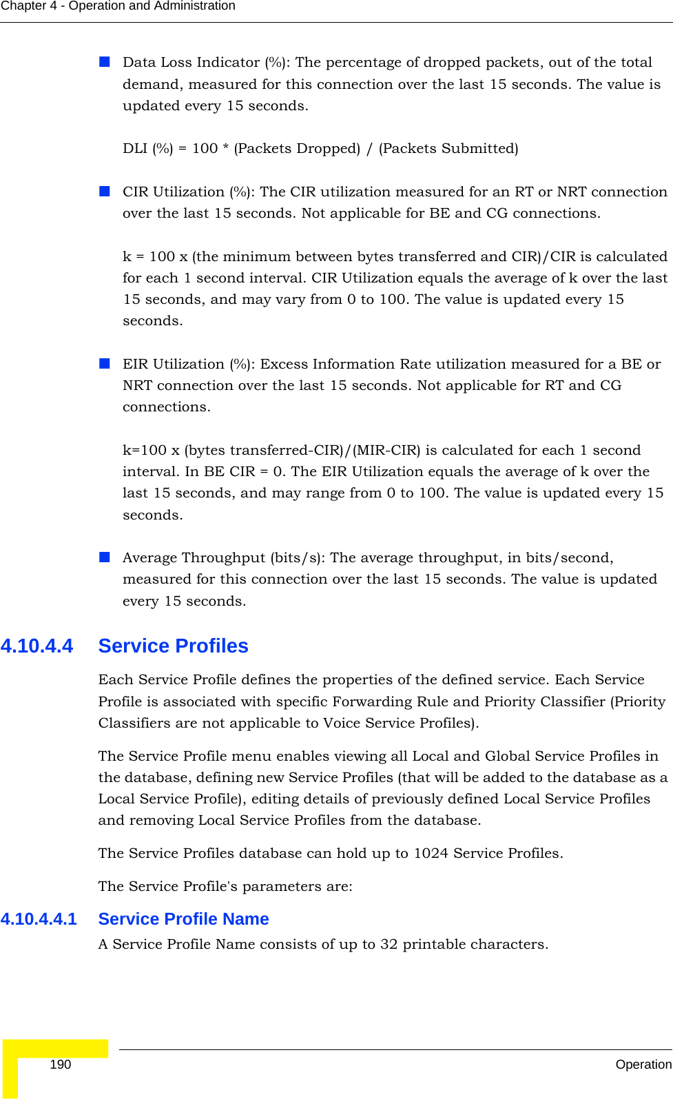  190 OperationChapter 4 - Operation and AdministrationData Loss Indicator (%): The percentage of dropped packets, out of the total demand, measured for this connection over the last 15 seconds. The value is updated every 15 seconds.DLI (%) = 100 * (Packets Dropped) / (Packets Submitted)CIR Utilization (%): The CIR utilization measured for an RT or NRT connection over the last 15 seconds. Not applicable for BE and CG connections.k = 100 x (the minimum between bytes transferred and CIR)/CIR is calculated for each 1 second interval. CIR Utilization equals the average of k over the last 15 seconds, and may vary from 0 to 100. The value is updated every 15 seconds.EIR Utilization (%): Excess Information Rate utilization measured for a BE or NRT connection over the last 15 seconds. Not applicable for RT and CG connections. k=100 x (bytes transferred-CIR)/(MIR-CIR) is calculated for each 1 second interval. In BE CIR = 0. The EIR Utilization equals the average of k over the last 15 seconds, and may range from 0 to 100. The value is updated every 15 seconds.Average Throughput (bits/s): The average throughput, in bits/second, measured for this connection over the last 15 seconds. The value is updated every 15 seconds.4.10.4.4 Service ProfilesEach Service Profile defines the properties of the defined service. Each Service Profile is associated with specific Forwarding Rule and Priority Classifier (Priority Classifiers are not applicable to Voice Service Profiles). The Service Profile menu enables viewing all Local and Global Service Profiles in the database, defining new Service Profiles (that will be added to the database as a Local Service Profile), editing details of previously defined Local Service Profiles and removing Local Service Profiles from the database.The Service Profiles database can hold up to 1024 Service Profiles.The Service Profile&apos;s parameters are:4.10.4.4.1 Service Profile NameA Service Profile Name consists of up to 32 printable characters.