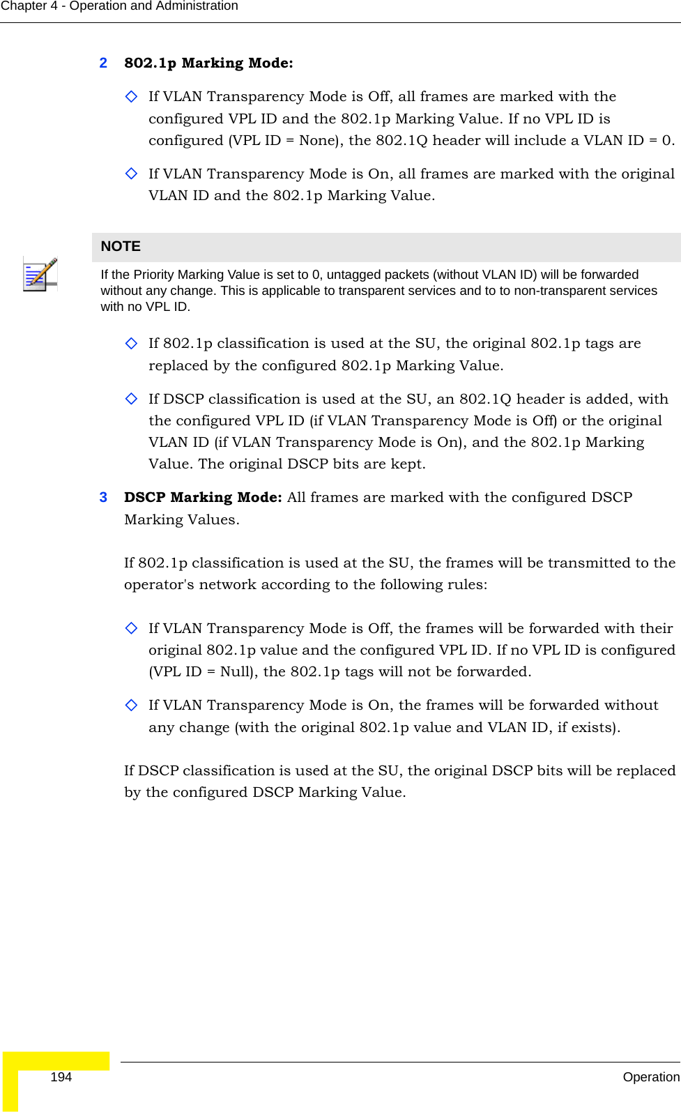  194 OperationChapter 4 - Operation and Administration2802.1p Marking Mode: If VLAN Transparency Mode is Off, all frames are marked with the configured VPL ID and the 802.1p Marking Value. If no VPL ID is configured (VPL ID = None), the 802.1Q header will include a VLAN ID = 0. If VLAN Transparency Mode is On, all frames are marked with the original VLAN ID and the 802.1p Marking Value.If 802.1p classification is used at the SU, the original 802.1p tags are replaced by the configured 802.1p Marking Value.If DSCP classification is used at the SU, an 802.1Q header is added, with the configured VPL ID (if VLAN Transparency Mode is Off) or the original VLAN ID (if VLAN Transparency Mode is On), and the 802.1p Marking Value. The original DSCP bits are kept.3DSCP Marking Mode: All frames are marked with the configured DSCP Marking Values. If 802.1p classification is used at the SU, the frames will be transmitted to the operator&apos;s network according to the following rules:If VLAN Transparency Mode is Off, the frames will be forwarded with their original 802.1p value and the configured VPL ID. If no VPL ID is configured (VPL ID = Null), the 802.1p tags will not be forwarded.If VLAN Transparency Mode is On, the frames will be forwarded without any change (with the original 802.1p value and VLAN ID, if exists).If DSCP classification is used at the SU, the original DSCP bits will be replaced by the configured DSCP Marking Value.NOTEIf the Priority Marking Value is set to 0, untagged packets (without VLAN ID) will be forwarded without any change. This is applicable to transparent services and to to non-transparent services with no VPL ID.