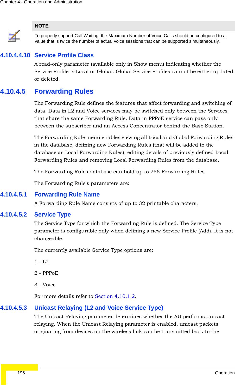  196 OperationChapter 4 - Operation and Administration4.10.4.4.10 Service Profile ClassA read-only parameter (available only in Show menu) indicating whether the Service Profile is Local or Global. Global Service Profiles cannot be either updated or deleted.4.10.4.5 Forwarding RulesThe Forwarding Rule defines the features that affect forwarding and switching of data. Data in L2 and Voice services may be switched only between the Services that share the same Forwarding Rule. Data in PPPoE service can pass only between the subscriber and an Access Concentrator behind the Base Station. The Forwarding Rule menu enables viewing all Local and Global Forwarding Rules in the database, defining new Forwarding Rules (that will be added to the database as Local Forwarding Rules), editing details of previously defined Local Forwarding Rules and removing Local Forwarding Rules from the database.The Forwarding Rules database can hold up to 255 Forwarding Rules.The Forwarding Rule&apos;s parameters are:4.10.4.5.1 Forwarding Rule NameA Forwarding Rule Name consists of up to 32 printable characters.4.10.4.5.2 Service TypeThe Service Type for which the Forwarding Rule is defined. The Service Type parameter is configurable only when defining a new Service Profile (Add). It is not changeable.The currently available Service Type options are:1 - L2   2 - PPPoE3 - VoiceFor more details refer to Section 4.10.1.2.4.10.4.5.3 Unicast Relaying (L2 and Voice Service Type)The Unicast Relaying parameter determines whether the AU performs unicast relaying. When the Unicast Relaying parameter is enabled, unicast packets originating from devices on the wireless link can be transmitted back to the NOTETo properly support Call Waiting, the Maximum Number of Voice Calls should be configured to a value that is twice the number of actual voice sessions that can be supported simultaneously.